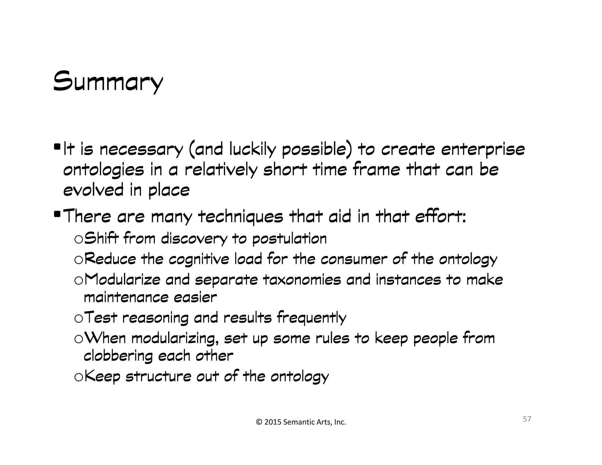 Ք쭠
SummarySummarySummarySummary
•It is necessary (and luckily possible) to create enterpriseIt is necessary (and luckily possible) to create enterpriseIt is necessary (and luckily possible) to create enterpriseIt is necessary (and luckily possible) to create enterprise
ontologiesontologiesontologiesontologies in a relatively short time frame that can bein a relatively short time frame that can bein a relatively short time frame that can bein a relatively short time frame that can be
evolved in placeevolved in placeevolved in placeevolved in place
•There are many techniques that aid in that effort:There are many techniques that aid in that effort:There are many techniques that aid in that effort:There are many techniques that aid in that effort:
oShift from discovery to postulationShift from discovery to postulationShift from discovery to postulationShift from discovery to postulation
© 2015 Semantic Arts, Inc.
oShift from discovery to postulationShift from discovery to postulationShift from discovery to postulationShift from discovery to postulation
oReduce the cognitive load for the consumer of the ontologyReduce the cognitive load for the consumer of the ontologyReduce the cognitive load for the consumer of the ontologyReduce the cognitive load for the consumer of the ontology
oModularize and separate taxonomies and instances to makeModularize and separate taxonomies and instances to makeModularize and separate taxonomies and instances to makeModularize and separate taxonomies and instances to make
maintenance easiermaintenance easiermaintenance easiermaintenance easier
oTest reasoning and results frequentlyTest reasoning and results frequentlyTest reasoning and results frequentlyTest reasoning and results frequently
oWhen modularizing, set up some rules to keep people fromWhen modularizing, set up some rules to keep people fromWhen modularizing, set up some rules to keep people fromWhen modularizing, set up some rules to keep people from
clobbering each otherclobbering each otherclobbering each otherclobbering each other
oKeep structure out of the ontologyKeep structure out of the ontologyKeep structure out of the ontologyKeep structure out of the ontology
57
 