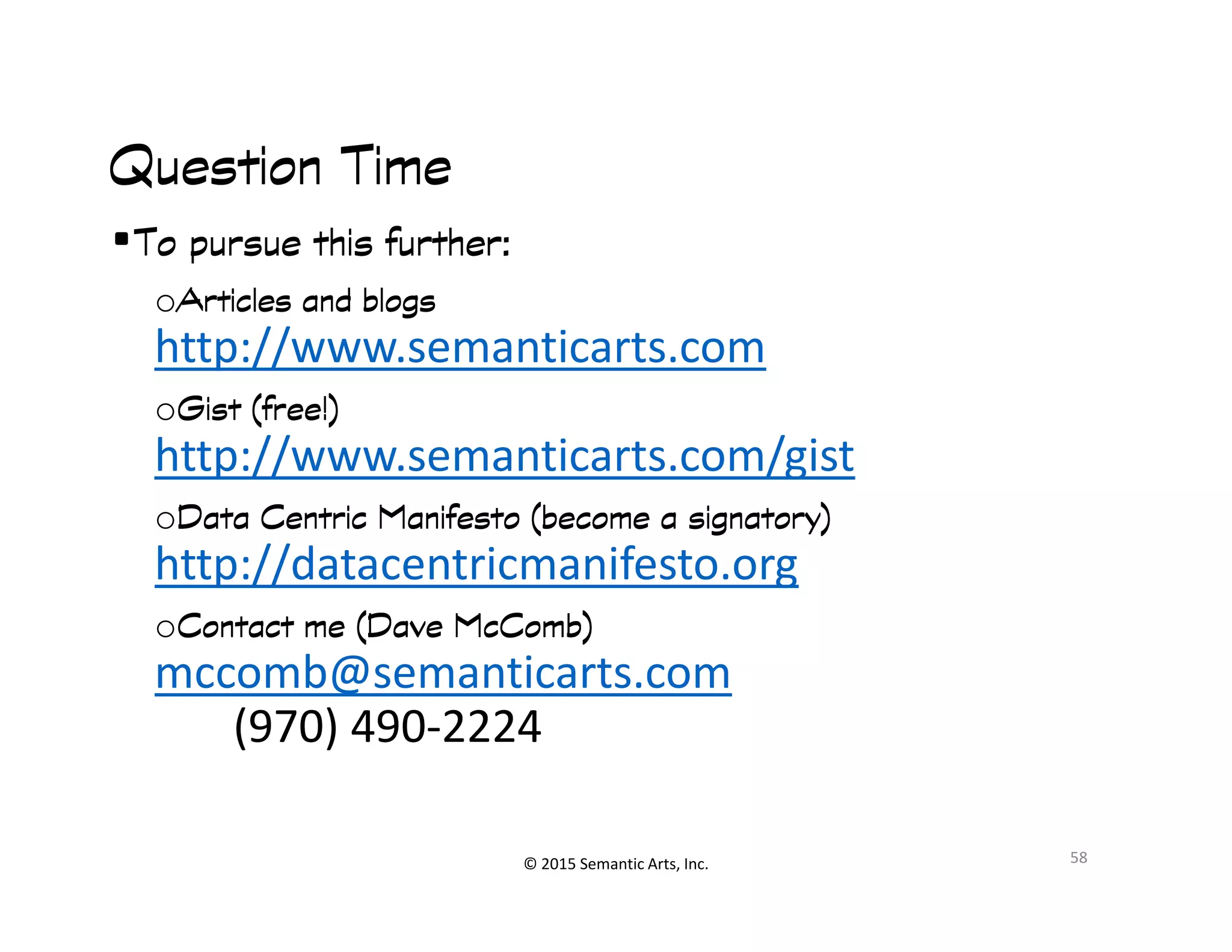 Ք쭠
Question TimeQuestion TimeQuestion TimeQuestion Time
•To pursue this further:To pursue this further:To pursue this further:To pursue this further:
oArticles and blogsArticles and blogsArticles and blogsArticles and blogs
http://www.semanticarts.com
oGist (free!)Gist (free!)Gist (free!)Gist (free!)
http://www.semanticarts.com/gist
© 2015 Semantic Arts, Inc.
http://www.semanticarts.com/gist
oData Centric Manifesto (become a signatory)Data Centric Manifesto (become a signatory)Data Centric Manifesto (become a signatory)Data Centric Manifesto (become a signatory)
http://datacentricmanifesto.org
oContact me (Dave McComb)Contact me (Dave McComb)Contact me (Dave McComb)Contact me (Dave McComb)
mccomb@semanticarts.com
(970) 490-2224
58
 