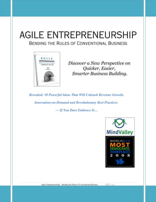 AGILE ENTREPRENEURSHIP
 Bending the Rules of Conventional Business



                                       Discover a New Perspective on
                                              Quicker, Easier,
                                        Smarter Business Building.



 Revealed: 10 Powerful Ideas That Will Unleash Revenue Growth,

    Innovation-on-Demand and Revolutionary Best Practices

                        — If You Dare Embrace It…




                                                                              1|P a g e
        Agile Entrepreneurship – Bending the Rules of Conventional Business
 