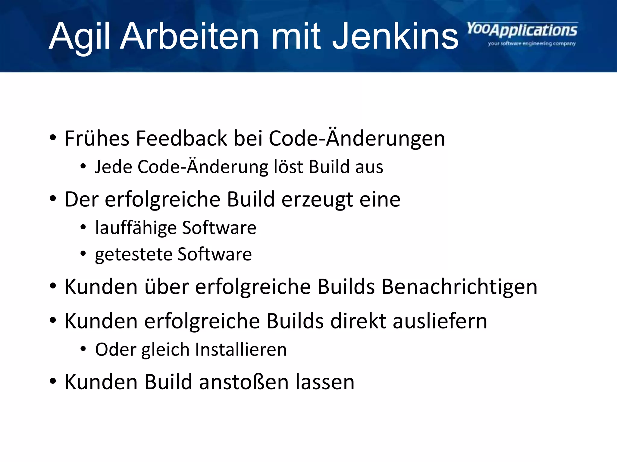 Agil Arbeiten mit Jenkins
• Frühes Feedback bei Code-Änderungen
• Jede Code-Änderung löst Build aus
• Der erfolgreiche Build erzeugt eine
• lauffähige Software
• getestete Software
• Kunden über erfolgreiche Builds Benachrichtigen
• Kunden erfolgreiche Builds direkt ausliefern
• Oder gleich Installieren
• Kunden Build anstoßen lassen
 
