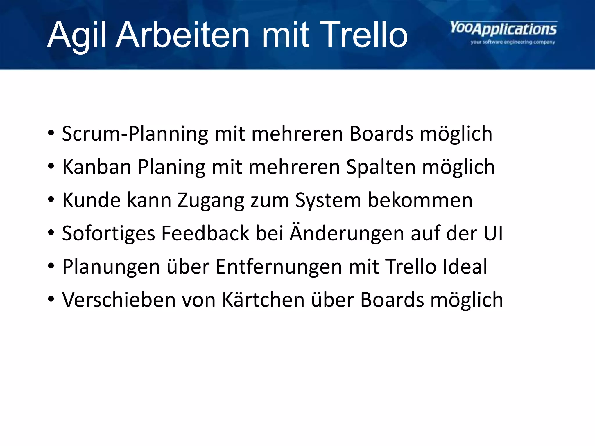 Agil Arbeiten mit Trello
• Scrum-Planning mit mehreren Boards möglich
• Kanban Planing mit mehreren Spalten möglich
• Kunde kann Zugang zum System bekommen
• Sofortiges Feedback bei Änderungen auf der UI
• Planungen über Entfernungen mit Trello Ideal
• Verschieben von Kärtchen über Boards möglich
 