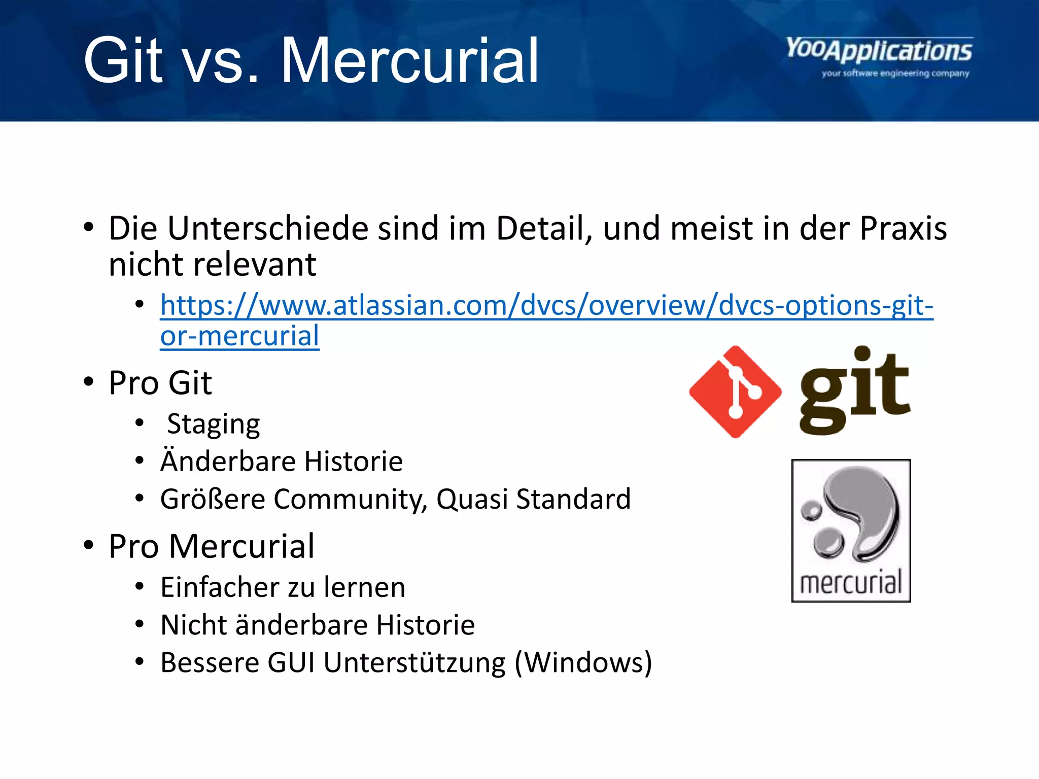 Git vs. Mercurial
• Die Unterschiede sind im Detail, und meist in der Praxis
nicht relevant
• https://www.atlassian.com/dvcs/overview/dvcs-options-git-
or-mercurial
• Pro Git
• Staging
• Änderbare Historie
• Größere Community, Quasi Standard
• Pro Mercurial
• Einfacher zu lernen
• Nicht änderbare Historie
• Bessere GUI Unterstützung (Windows)
 