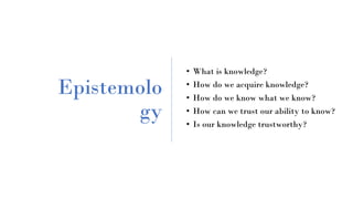 Epistemolo
gy
• What is knowledge?
• How do we acquire knowledge?
• How do we know what we know?
• How can we trust our ability to know?
• Is our knowledge trustworthy?
 