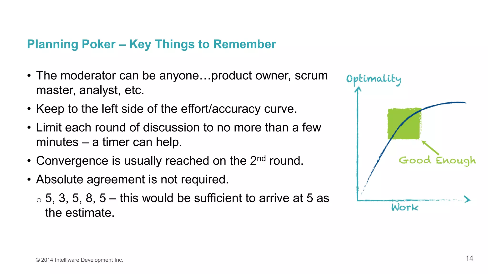 14
Planning Poker – Key Things to Remember
• The moderator can be anyone…product owner, scrum
master, analyst, etc.
• Keep to the left side of the effort/accuracy curve.
• Limit each round of discussion to no more than a few
minutes – a timer can help.
• Convergence is usually reached on the 2nd round.
• Absolute agreement is not required.
o 5, 3, 5, 8, 5 – this would be sufficient to arrive at 5 as
the estimate.
© 2014 Intelliware Development Inc.
 