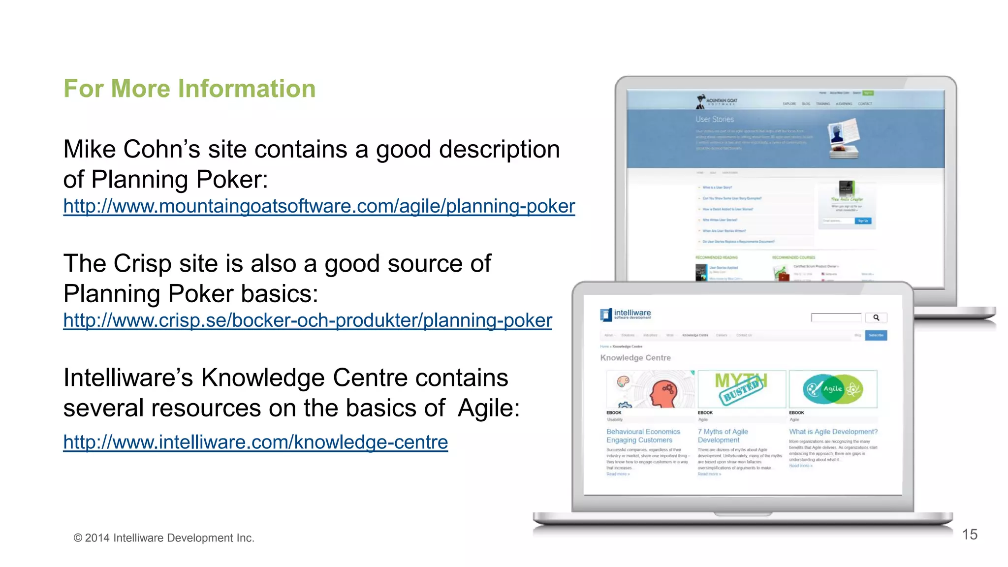 15
For More Information
Mike Cohn’s site contains a good description
of Planning Poker:
http://www.mountaingoatsoftware.com/agile/planning-poker
The Crisp site is also a good source of
Planning Poker basics:
http://www.crisp.se/bocker-och-produkter/planning-poker
Intelliware’s Knowledge Centre contains
several resources on the basics of Agile:
http://www.intelliware.com/knowledge-centre
© 2014 Intelliware Development Inc.
 