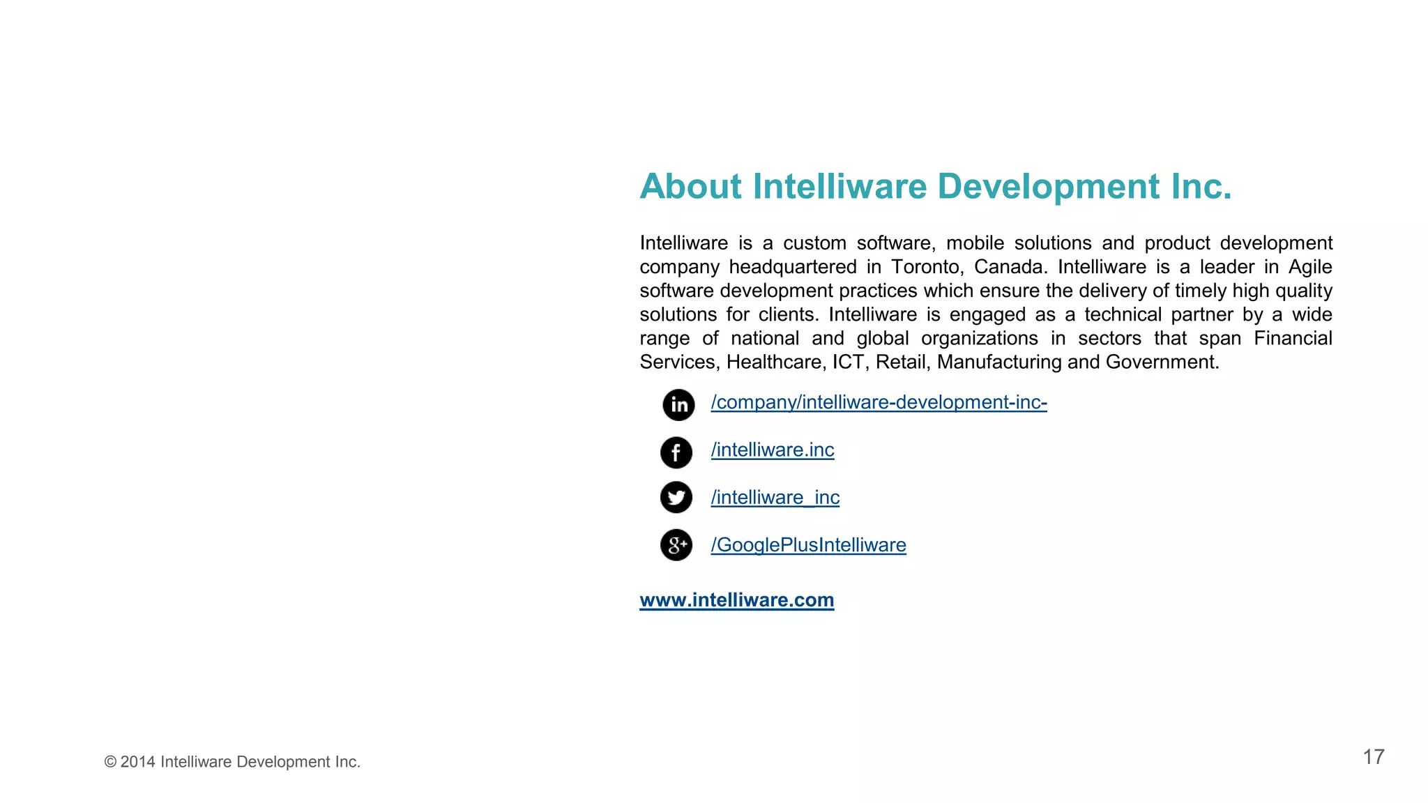 17© 2014 Intelliware Development Inc.
About Intelliware Development Inc.
Intelliware is a custom software, mobile solutions and product development
company headquartered in Toronto, Canada. Intelliware is a leader in Agile
software development practices which ensure the delivery of timely high quality
solutions for clients. Intelliware is engaged as a technical partner by a wide
range of national and global organizations in sectors that span Financial
Services, Healthcare, ICT, Retail, Manufacturing and Government.
/company/intelliware-development-inc-
/intelliware.inc
/intelliware_inc
/GooglePlusIntelliware
www.intelliware.com
 