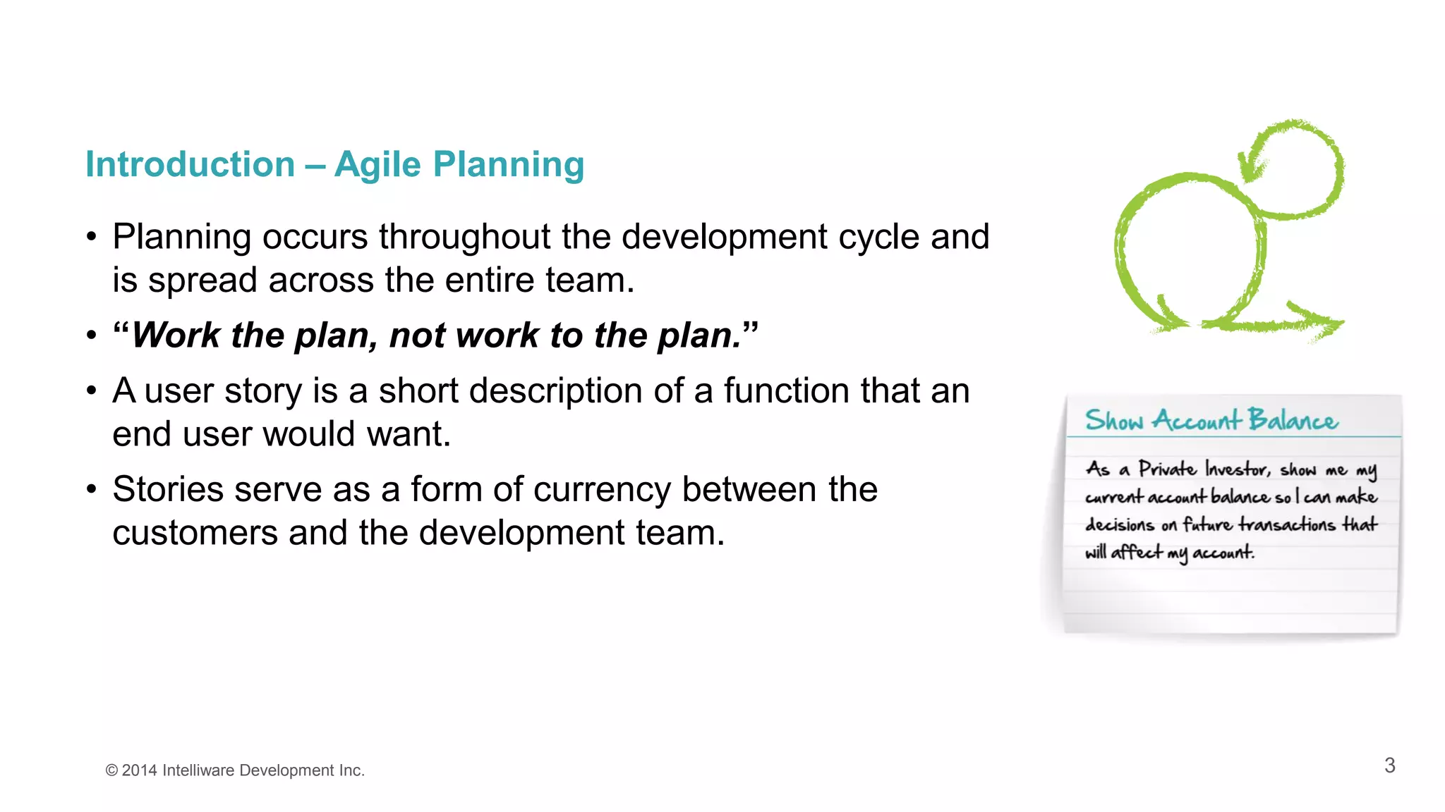 3
Introduction – Agile Planning
• Planning occurs throughout the development cycle and
is spread across the entire team.
• “Work the plan, not work to the plan.”
• A user story is a short description of a function that an
end user would want.
• Stories serve as a form of currency between the
customers and the development team.
© 2014 Intelliware Development Inc.
 