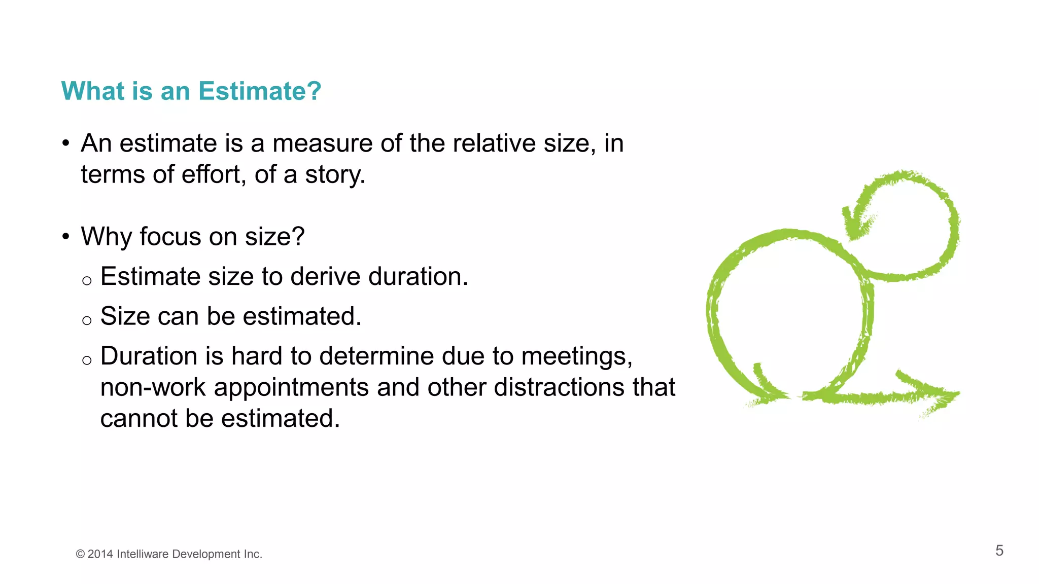 5
What is an Estimate?
• An estimate is a measure of the relative size, in
terms of effort, of a story.
• Why focus on size?
o Estimate size to derive duration.
o Size can be estimated.
o Duration is hard to determine due to meetings,
non-work appointments and other distractions that
cannot be estimated.
© 2014 Intelliware Development Inc.
 