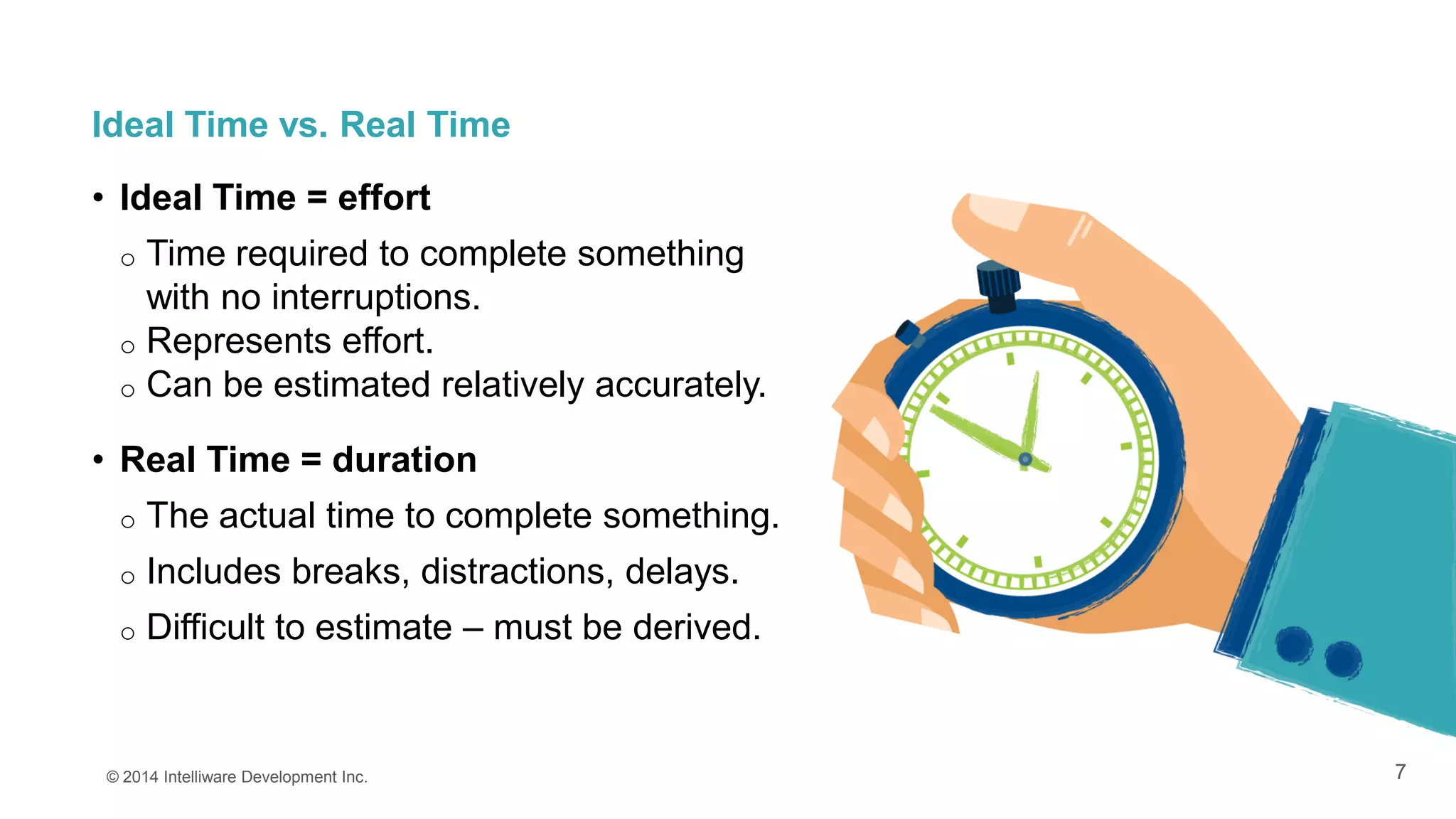 7
Ideal Time vs. Real Time
• Ideal Time = effort
o Time required to complete something
with no interruptions.
o Represents effort.
o Can be estimated relatively accurately.
• Real Time = duration
o The actual time to complete something.
o Includes breaks, distractions, delays.
o Difficult to estimate – must be derived.
© 2014 Intelliware Development Inc.
 
