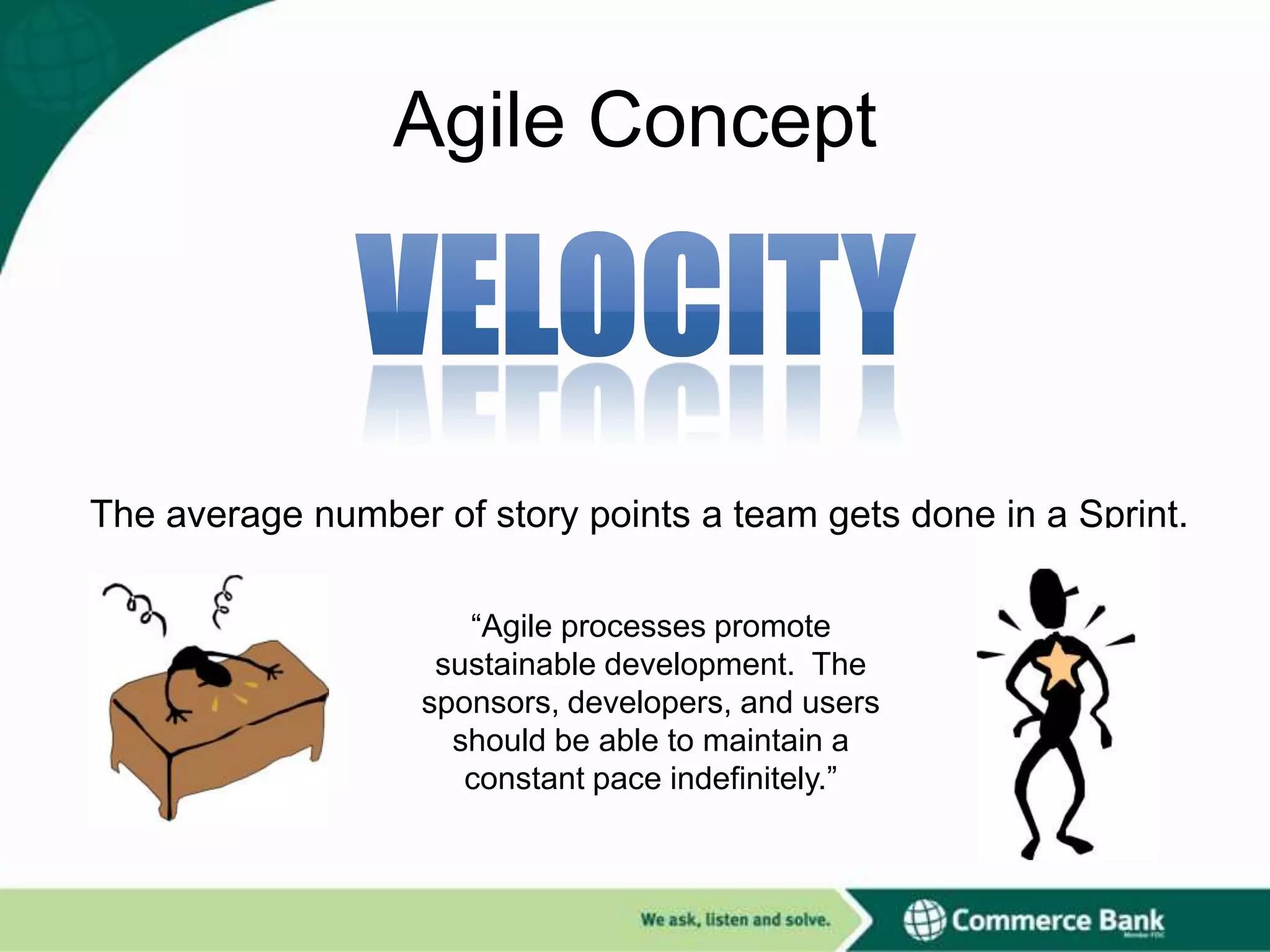 Agile Concept

The average number of story points a team gets done in a Sprint.
“Agile processes promote
sustainable development. The
sponsors, developers, and users
should be able to maintain a
constant pace indefinitely.”

 