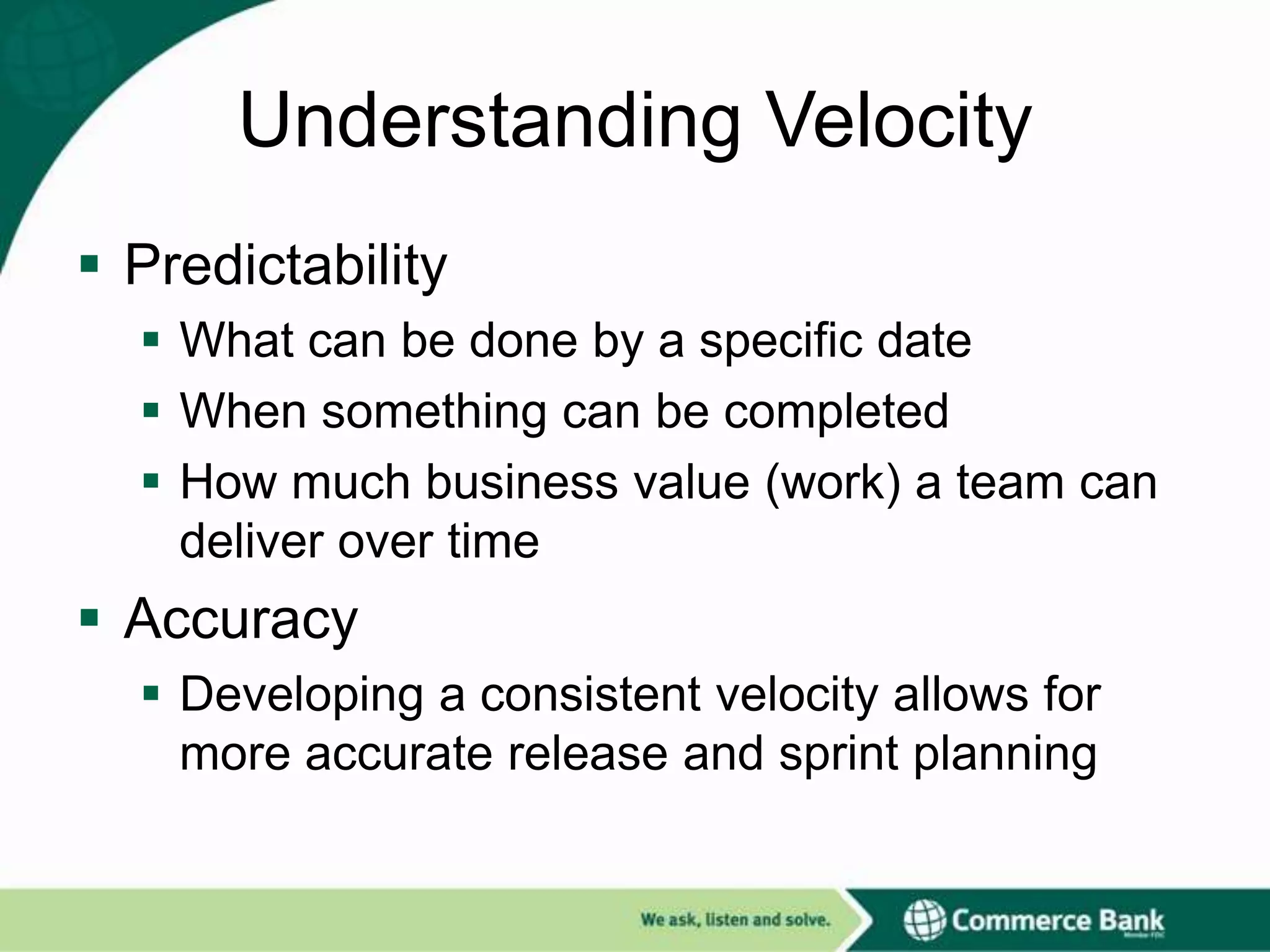Understanding Velocity
 Predictability
 What can be done by a specific date
 When something can be completed
 How much business value (work) a team can
deliver over time

 Accuracy
 Developing a consistent velocity allows for
more accurate release and sprint planning

 