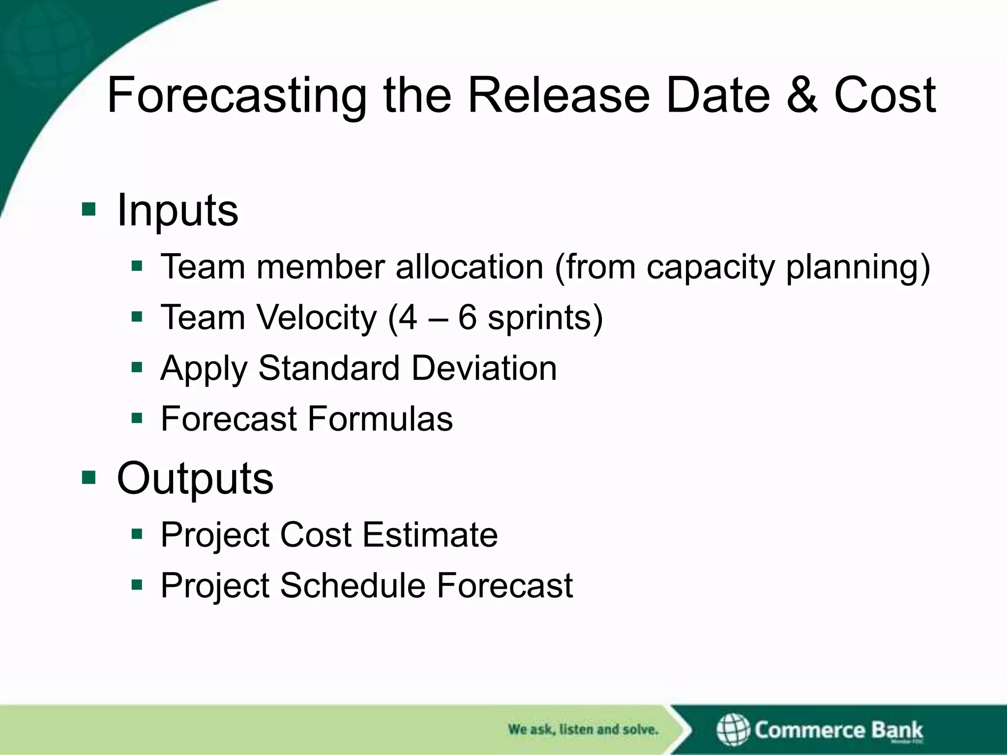 Forecasting the Release Date & Cost
 Inputs





Team member allocation (from capacity planning)
Team Velocity (4 – 6 sprints)
Apply Standard Deviation
Forecast Formulas

 Outputs
 Project Cost Estimate
 Project Schedule Forecast

 