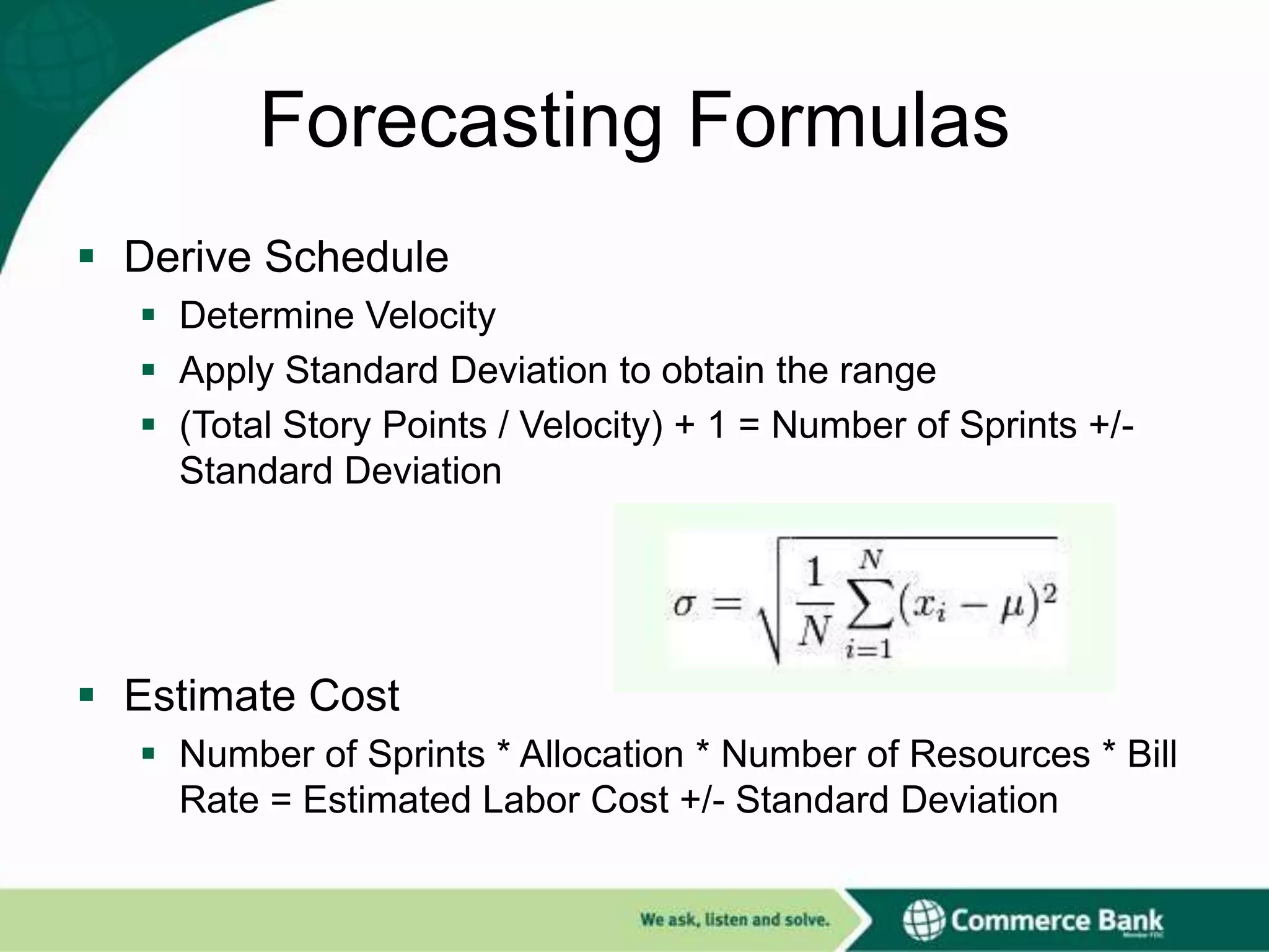 Forecasting Formulas
 Derive Schedule
 Determine Velocity
 Apply Standard Deviation to obtain the range
 (Total Story Points / Velocity) + 1 = Number of Sprints +/Standard Deviation

 Estimate Cost
 Number of Sprints * Allocation * Number of Resources * Bill
Rate = Estimated Labor Cost +/- Standard Deviation

 