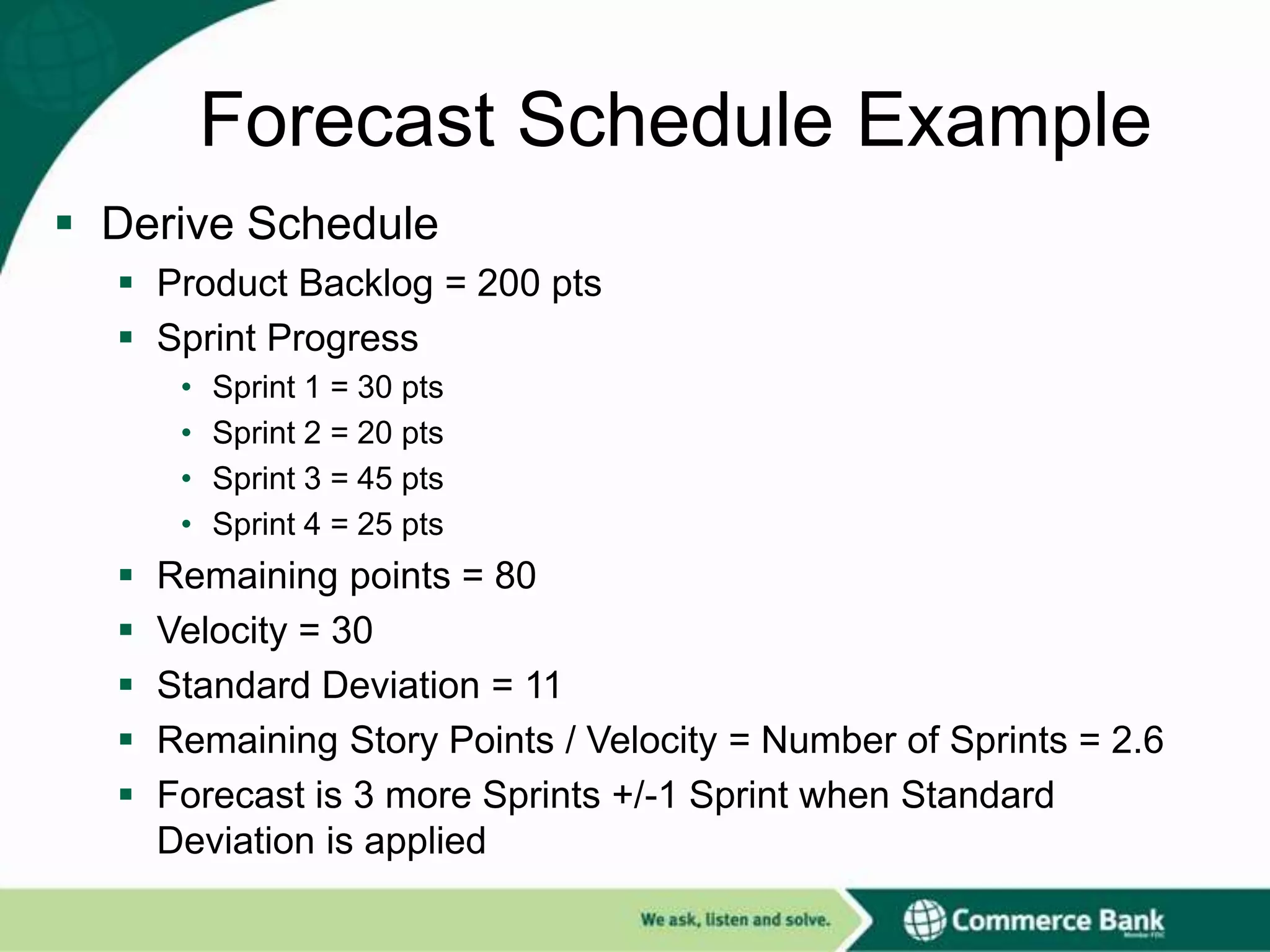 Forecast Schedule Example
 Derive Schedule
 Product Backlog = 200 pts
 Sprint Progress
•
•
•
•







Sprint 1 = 30 pts
Sprint 2 = 20 pts
Sprint 3 = 45 pts
Sprint 4 = 25 pts

Remaining points = 80
Velocity = 30
Standard Deviation = 11
Remaining Story Points / Velocity = Number of Sprints = 2.6
Forecast is 3 more Sprints +/-1 Sprint when Standard
Deviation is applied

 
