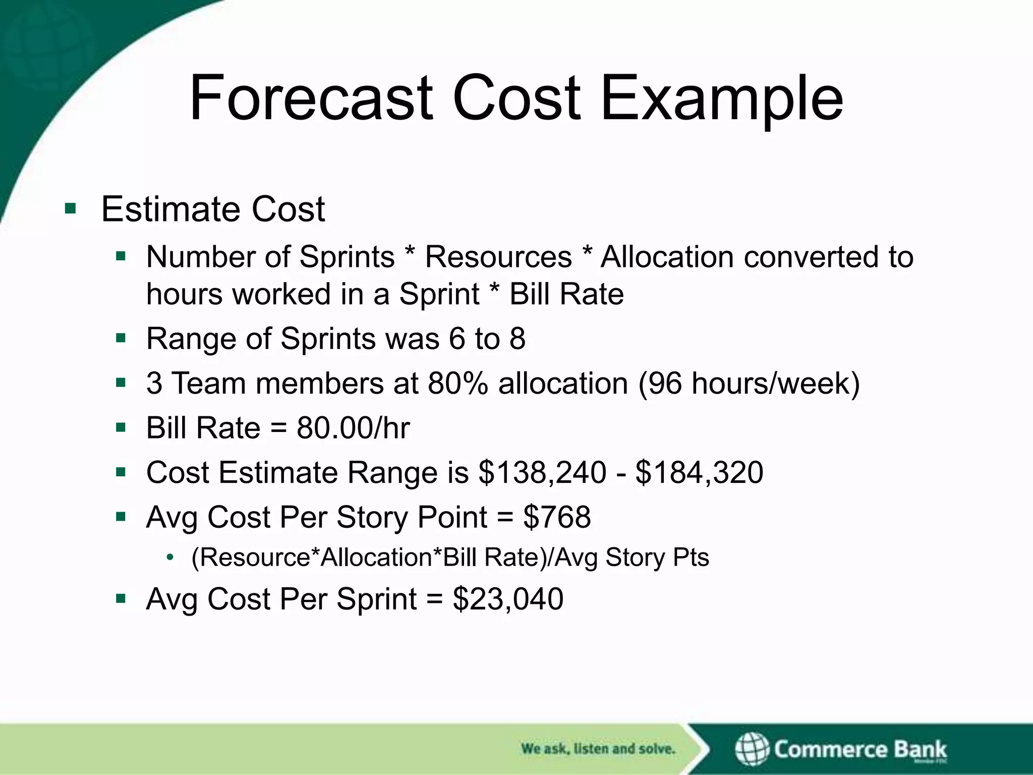 Forecast Cost Example
 Estimate Cost
 Number of Sprints * Resources * Allocation converted to
hours worked in a Sprint * Bill Rate
 Range of Sprints was 6 to 8
 3 Team members at 80% allocation (96 hours/week)
 Bill Rate = 80.00/hr
 Cost Estimate Range is $138,240 - $184,320
 Avg Cost Per Story Point = $768
• (Resource*Allocation*Bill Rate)/Avg Story Pts

 Avg Cost Per Sprint = $23,040

 