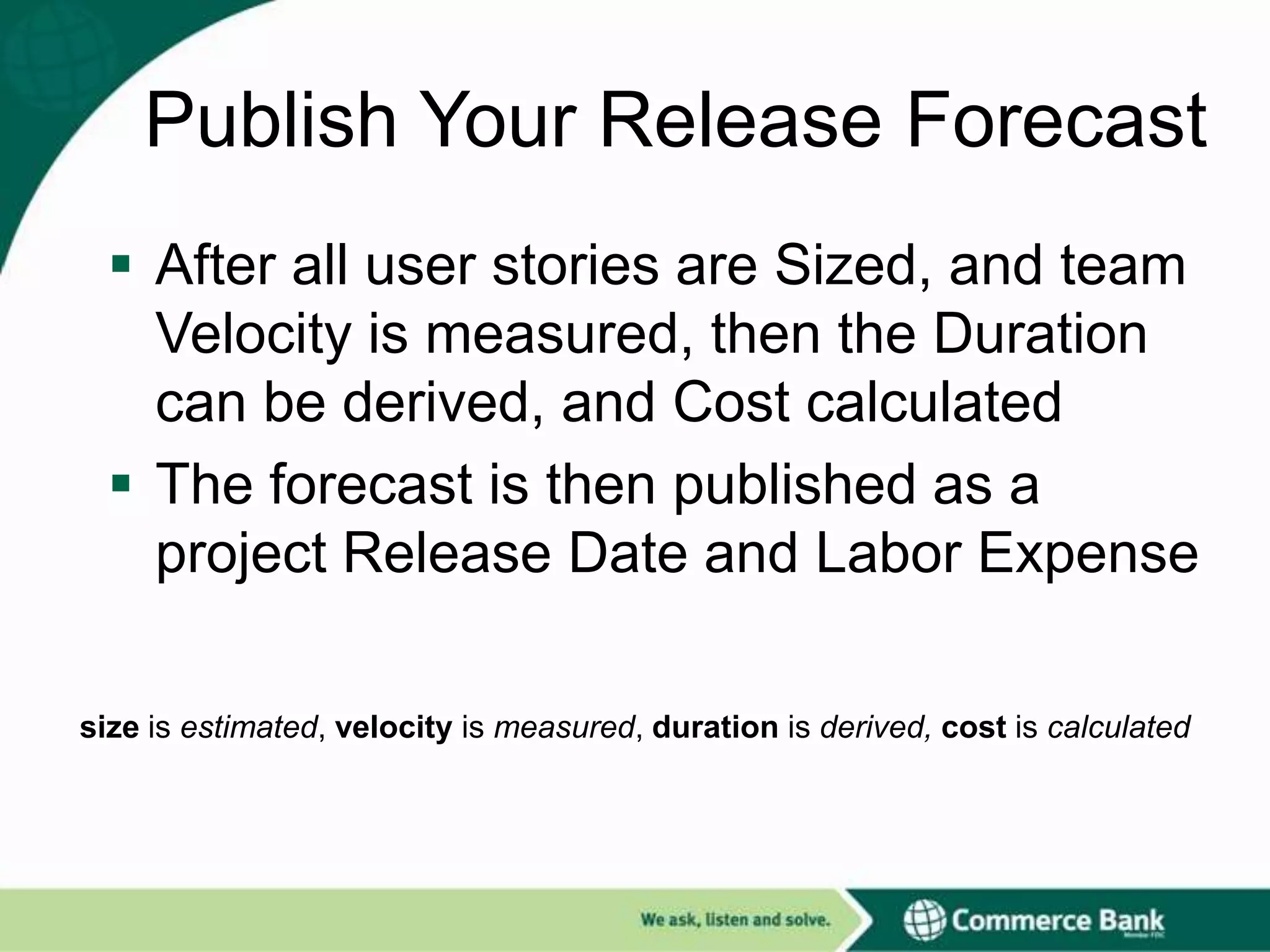 Publish Your Release Forecast
 After all user stories are Sized, and team
Velocity is measured, then the Duration
can be derived, and Cost calculated
 The forecast is then published as a
project Release Date and Labor Expense
size is estimated, velocity is measured, duration is derived, cost is calculated

 