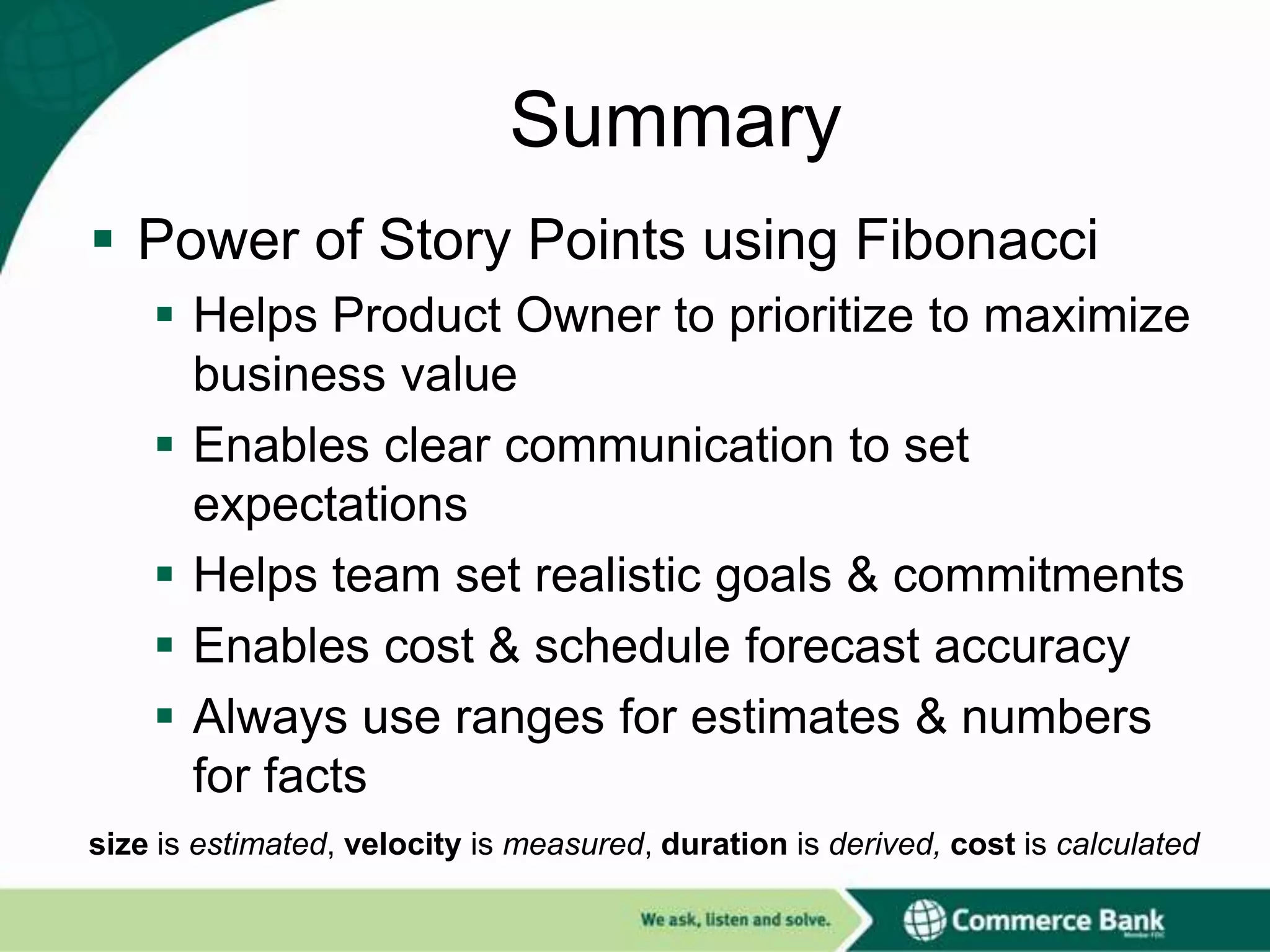 Summary
 Power of Story Points using Fibonacci
 Helps Product Owner to prioritize to maximize
business value
 Enables clear communication to set
expectations
 Helps team set realistic goals & commitments
 Enables cost & schedule forecast accuracy
 Always use ranges for estimates & numbers
for facts
size is estimated, velocity is measured, duration is derived, cost is calculated

 