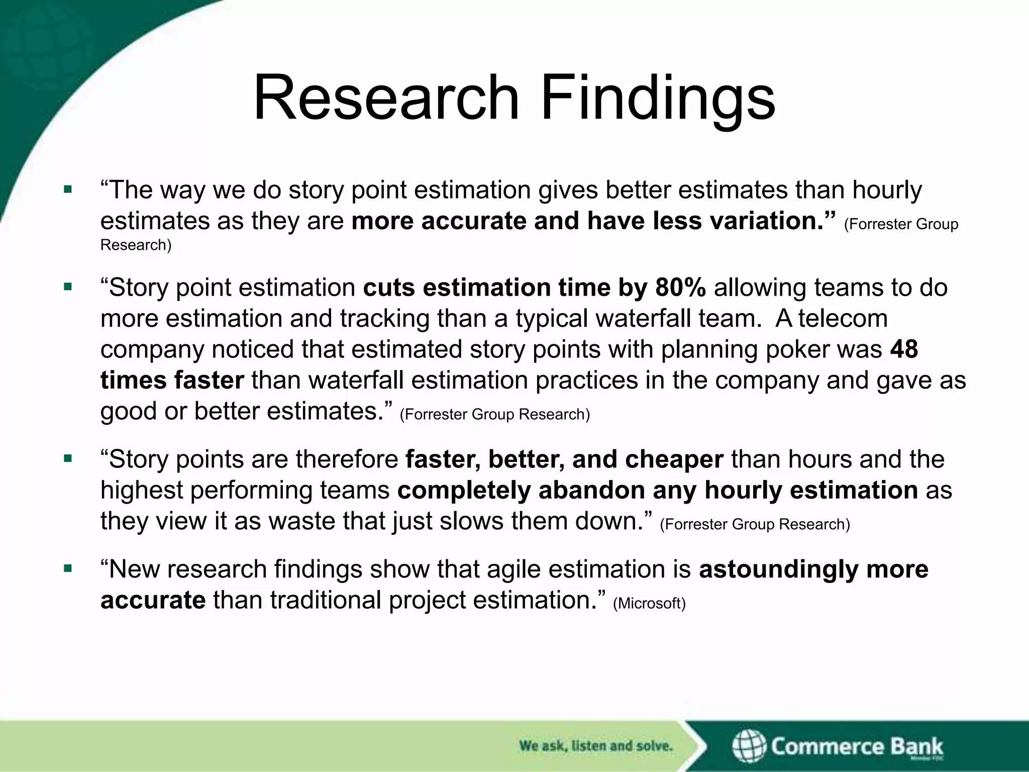 Research Findings


“The way we do story point estimation gives better estimates than hourly
estimates as they are more accurate and have less variation.” (Forrester Group
Research)



“Story point estimation cuts estimation time by 80% allowing teams to do
more estimation and tracking than a typical waterfall team. A telecom
company noticed that estimated story points with planning poker was 48
times faster than waterfall estimation practices in the company and gave as
good or better estimates.” (Forrester Group Research)



“Story points are therefore faster, better, and cheaper than hours and the
highest performing teams completely abandon any hourly estimation as
they view it as waste that just slows them down.” (Forrester Group Research)



“New research findings show that agile estimation is astoundingly more
accurate than traditional project estimation.” (Microsoft)

 