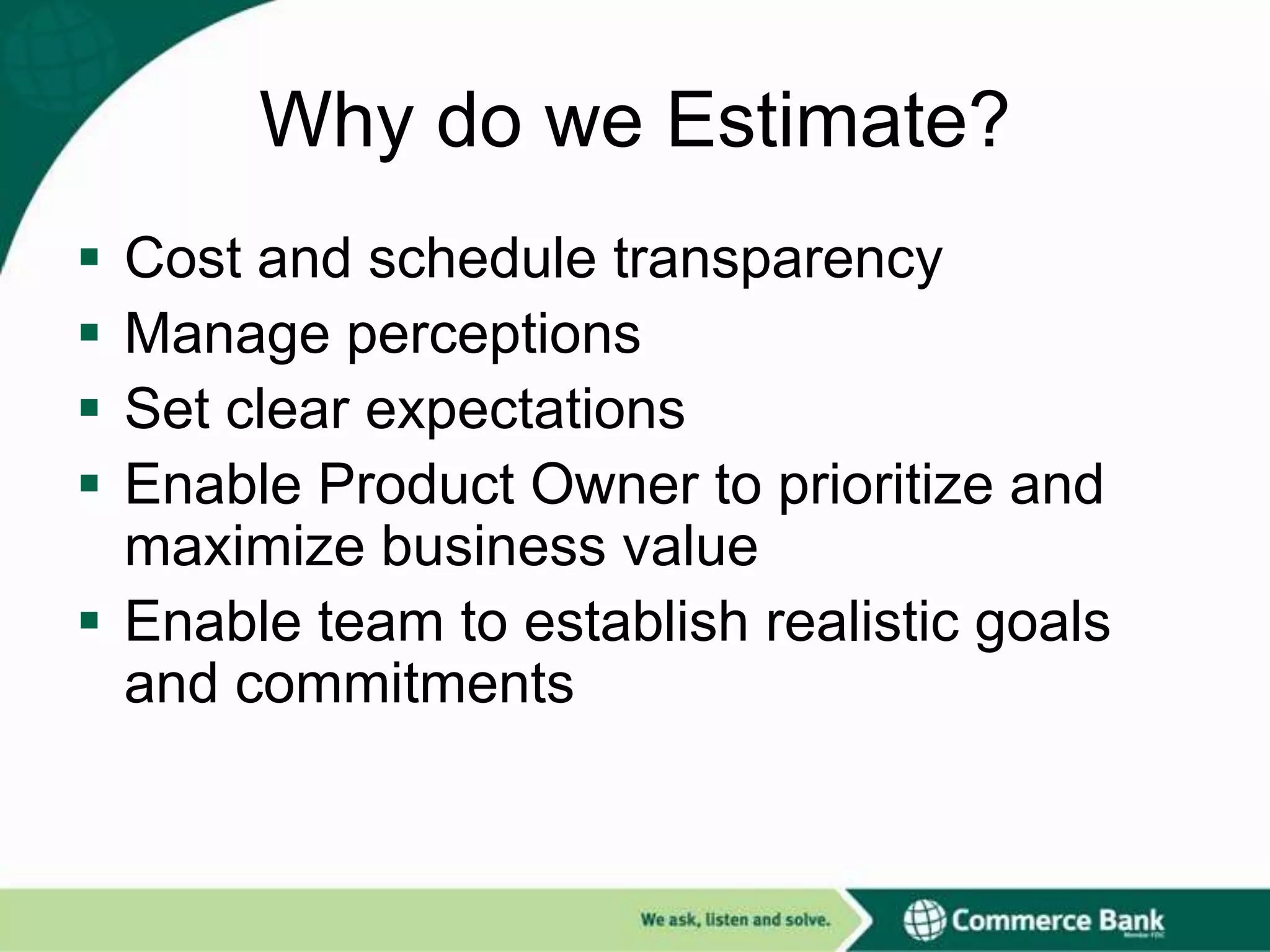 Why do we Estimate?





Cost and schedule transparency
Manage perceptions
Set clear expectations
Enable Product Owner to prioritize and
maximize business value
 Enable team to establish realistic goals
and commitments

 