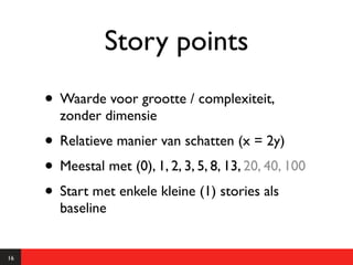 Story points
     • Waarde voor grootte / complexiteit,
       zonder dimensie
     • Relatieve manier van schatten (x = 2y)
     • Meestal met (0), 1, 2, 3, 5, 8, 13, 20, 40, 100
     • Start met enkele kleine (1) stories als
       baseline


16
 