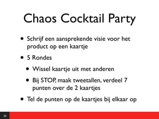 Chaos Cocktail Party
     • Schrijf een aansprekende visie voor het
       product op een kaartje
     • 5 Rondes
      • Wissel kaartje uit met anderen
      • Bij STOP, maak tweetallen, verdeel 7
         punten over de 2 kaartjes
     • Tel de punten op de kaartjes bij elkaar op
20
 