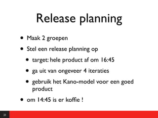 Release planning
     • Maak 2 groepen
     • Stel een release planning op
       • target: hele product af om 16:45
       • ga uit van ongeveer 4 iteraties
       • gebruik het Kano-model voor een goed
         product
     • om 14:45 is er kofﬁe !
21
 