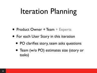 Iteration Planning

     • Product Owner + Team + Experts
     • For each User Story in this iteration
      • PO clariﬁes story, team asks questions
      • Team (w/o PO) estimates size (story or
         tasks)


25
 