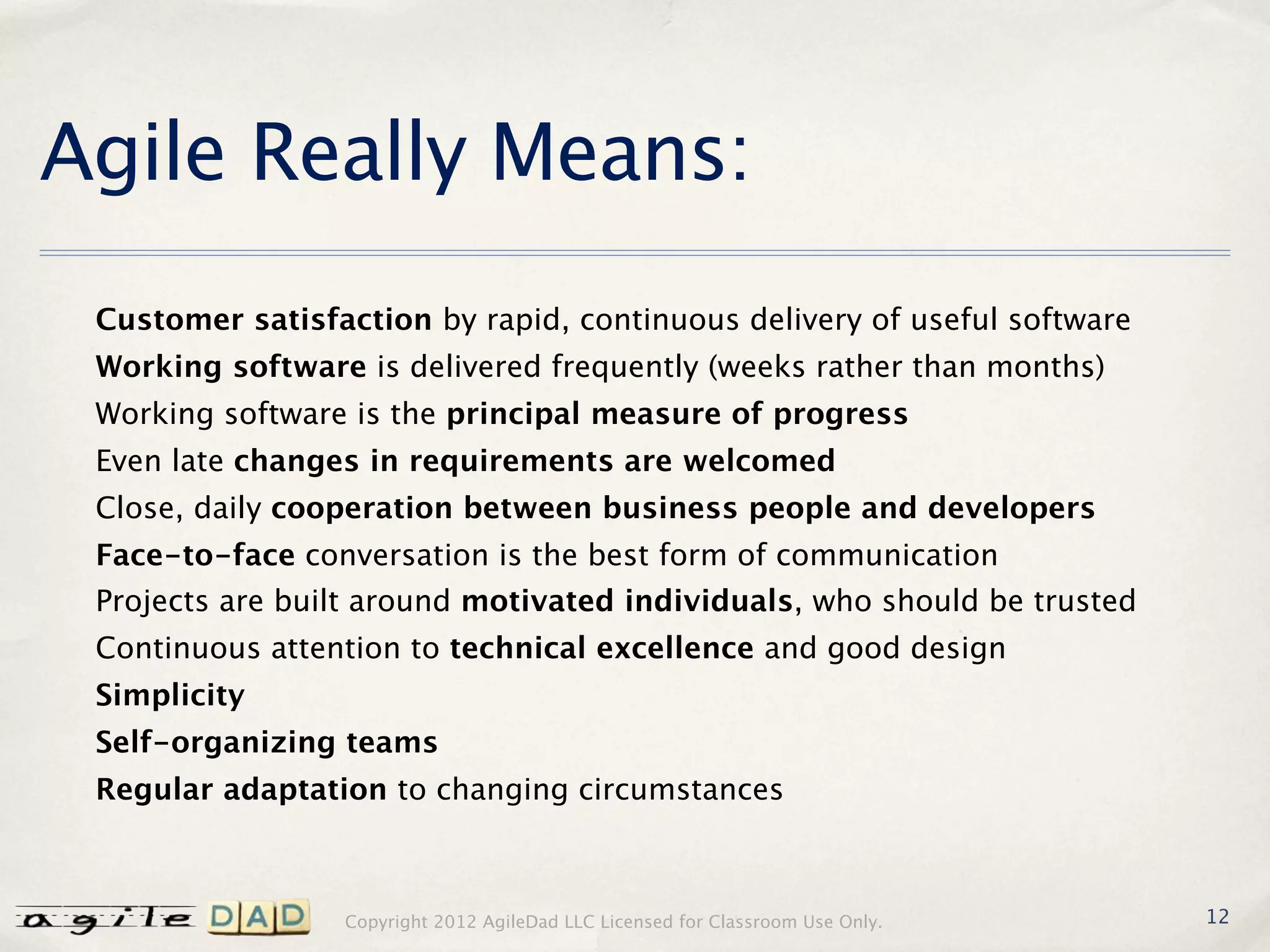 Agile Really Means:
 Customer satisfaction by rapid, continuous delivery of useful software
 Working software is delivered frequently (weeks rather than months)
 Working software is the principal measure of progress
 Even late changes in requirements are welcomed
 Close, daily cooperation between business people and developers
 Face-to-face conversation is the best form of communication
 Projects are built around motivated individuals, who should be trusted
 Continuous attention to technical excellence and good design
 Simplicity
 Self-organizing teams
 Regular adaptation to changing circumstances



                 Copyright 2012 AgileDad LLC Licensed for Classroom Use Only.   12
 