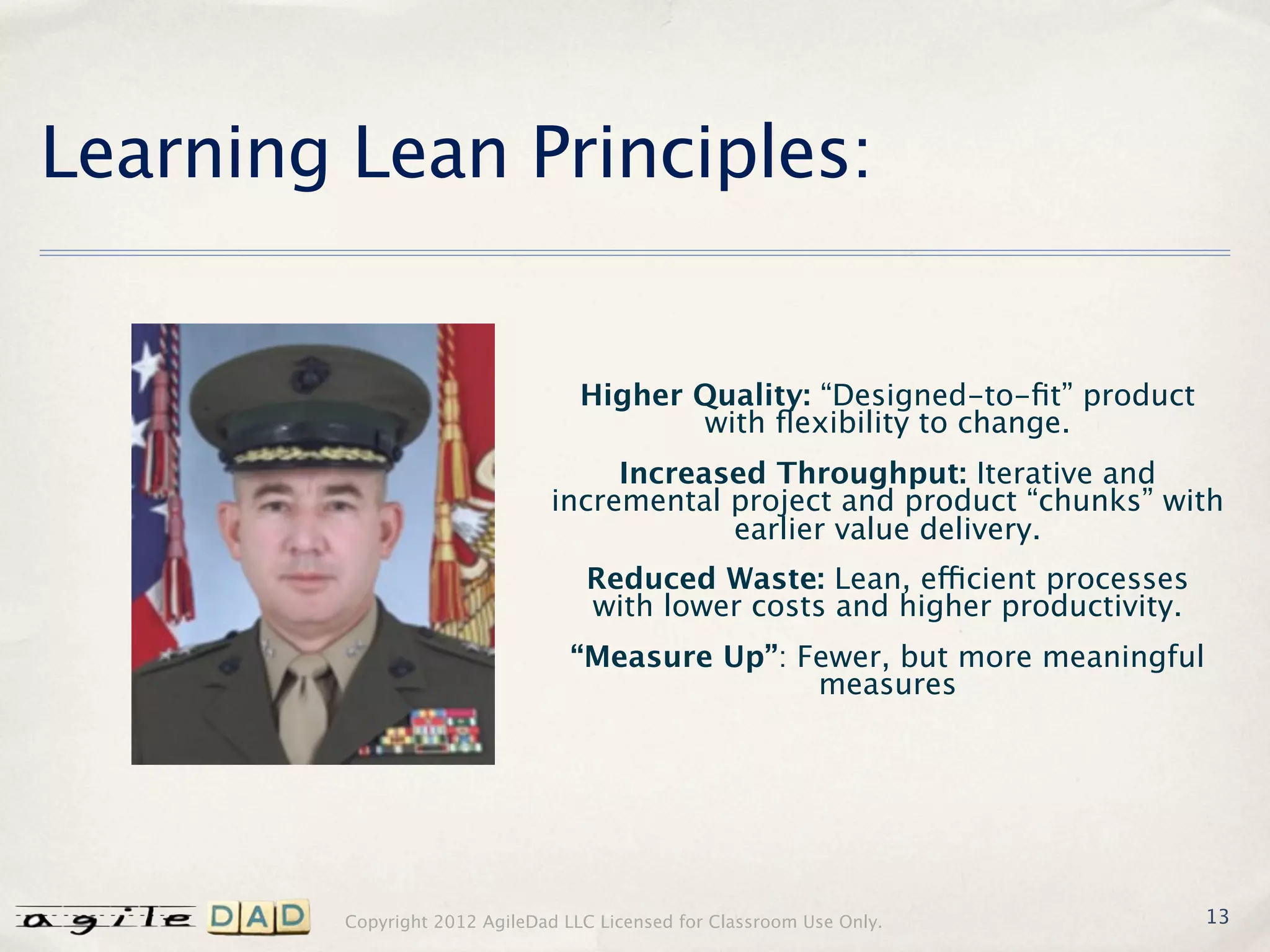 Learning Lean Principles:


                                   Higher Quality: “Designed-to-ﬁt” product
                                          with ﬂexibility to change.
                                    Increased Throughput: Iterative and
                               incremental project and product “chunks” with
                                           earlier value delivery.
                                   Reduced Waste: Lean, efficient processes
                                   with lower costs and higher productivity.
                                  “Measure Up”: Fewer, but more meaningful
                                                 measures




         Copyright 2012 AgileDad LLC Licensed for Classroom Use Only.          13
 