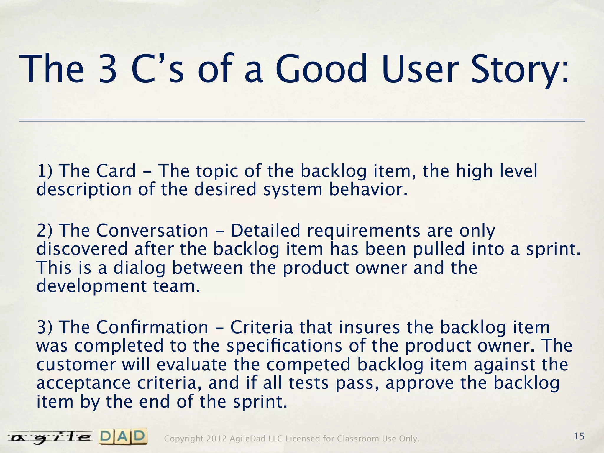 The 3 C’s of a Good User Story:

1) The Card - The topic of the backlog item, the high level
description of the desired system behavior.

2) The Conversation - Detailed requirements are only
discovered after the backlog item has been pulled into a sprint.
This is a dialog between the product owner and the
development team.

3) The Conﬁrmation - Criteria that insures the backlog item
was completed to the speciﬁcations of the product owner. The
customer will evaluate the competed backlog item against the
acceptance criteria, and if all tests pass, approve the backlog
item by the end of the sprint.
               Copyright 2012 AgileDad LLC Licensed for Classroom Use Only.   15
 