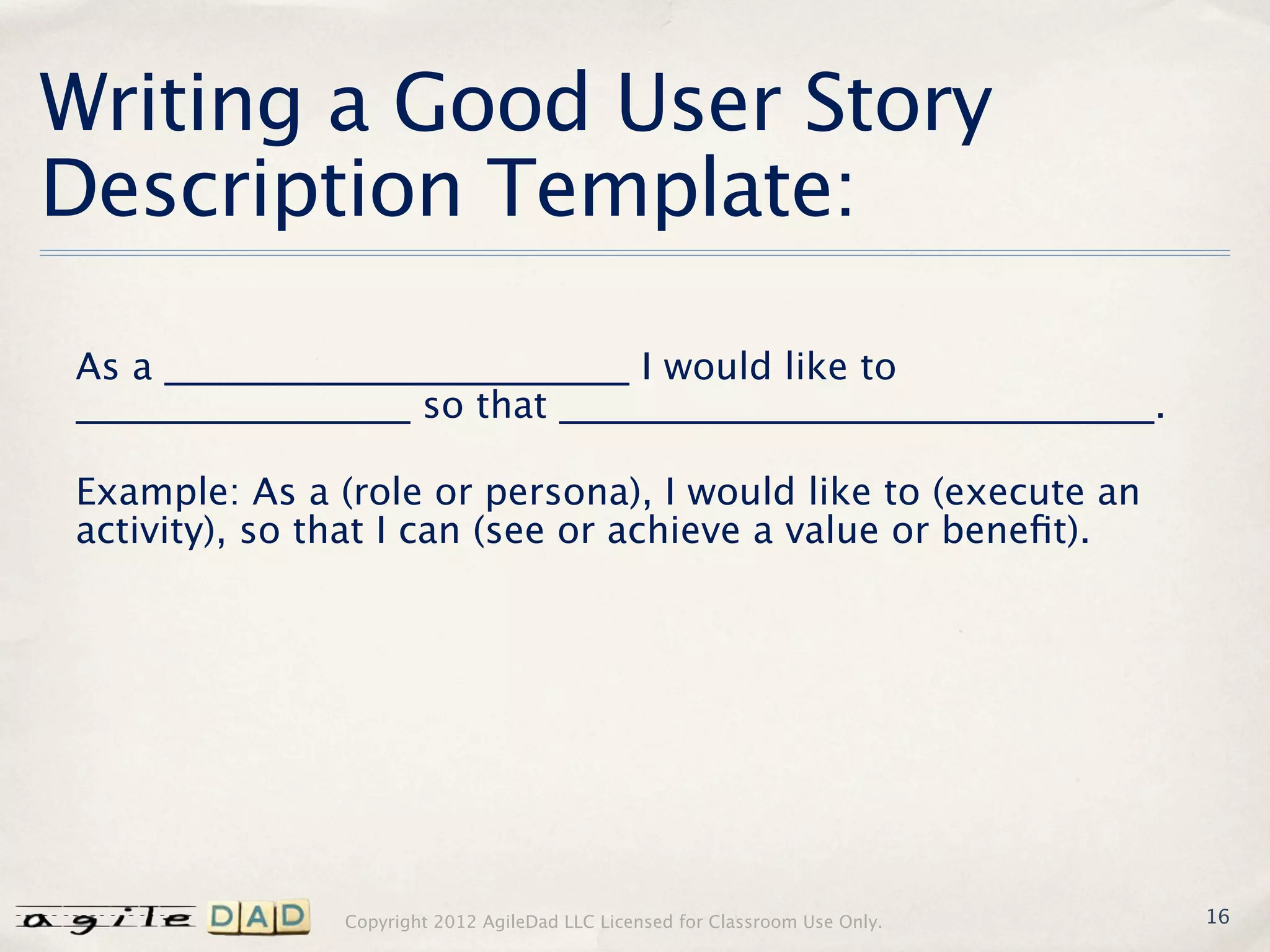 Writing a Good User Story
Description Template:

As a _________________________ I would like to
__________________ so that ________________________________.

Example: As a (role or persona), I would like to (execute an
activity), so that I can (see or achieve a value or beneﬁt).




               Copyright 2012 AgileDad LLC Licensed for Classroom Use Only.   16
 