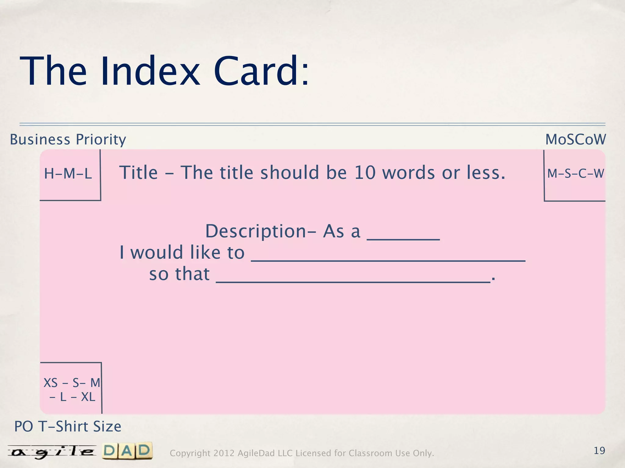 The Index Card:
Business Priority                                                                   MoSCoW

    H-M-L       Title - The title should be 10 words or less.                       M-S-C-W



                          Description- As a ________
                I would like to ______________________________
                   so that ______________________________.




    XS - S- M
     - L - XL

PO T-Shirt Size
                     Copyright 2012 AgileDad LLC Licensed for Classroom Use Only.        19
 