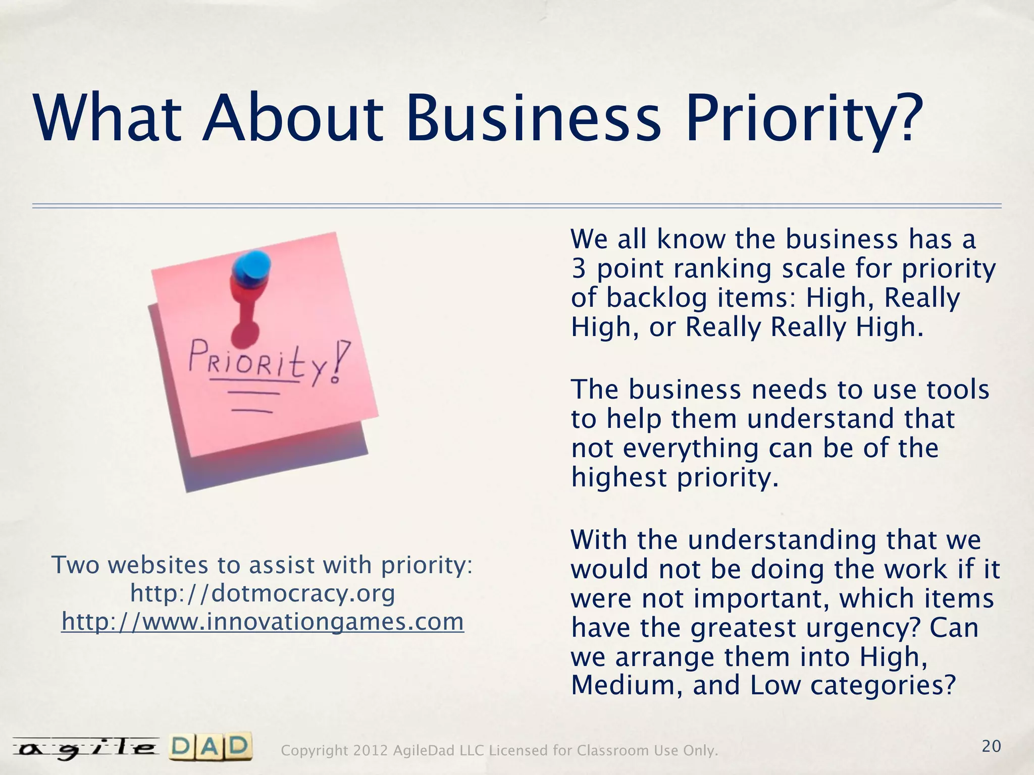 What About Business Priority?
                                                           We all know the business has a
                                                           3 point ranking scale for priority
                                                           of backlog items: High, Really
                                                           High, or Really Really High.

                                                           The business needs to use tools
                                                           to help them understand that
                                                           not everything can be of the
                                                           highest priority.

                                                           With the understanding that we
Two websites to assist with priority:                      would not be doing the work if it
       http://dotmocracy.org                               were not important, which items
 http://www.innovationgames.com                            have the greatest urgency? Can
                                                           we arrange them into High,
                                                           Medium, and Low categories?

                    Copyright 2012 AgileDad LLC Licensed for Classroom Use Only.           20
 