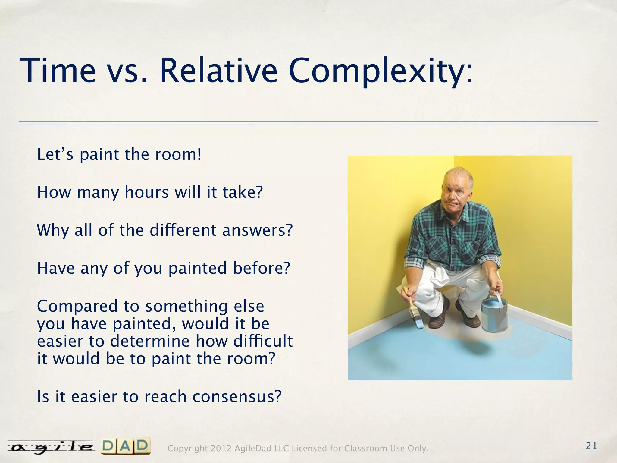 Time vs. Relative Complexity:

 Let’s paint the room!

 How many hours will it take?

 Why all of the different answers?

 Have any of you painted before?

 Compared to something else
 you have painted, would it be
 easier to determine how difficult
 it would be to paint the room?

 Is it easier to reach consensus?


                  Copyright 2012 AgileDad LLC Licensed for Classroom Use Only.   21
 
