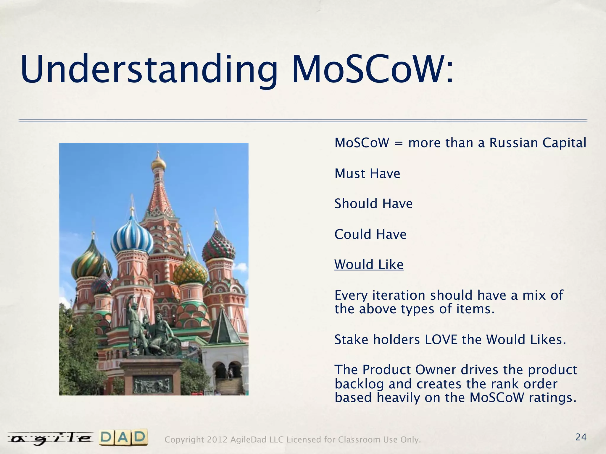 Understanding MoSCoW:
                                             MoSCoW = more than a Russian Capital

                                             Must Have

                                             Should Have

                                             Could Have

                                             Would Like

                                             Every iteration should have a mix of
                                             the above types of items.

                                             Stake holders LOVE the Would Likes.

                                             The Product Owner drives the product
                                             backlog and creates the rank order
                                             based heavily on the MoSCoW ratings.


      Copyright 2012 AgileDad LLC Licensed for Classroom Use Only.                  24
 