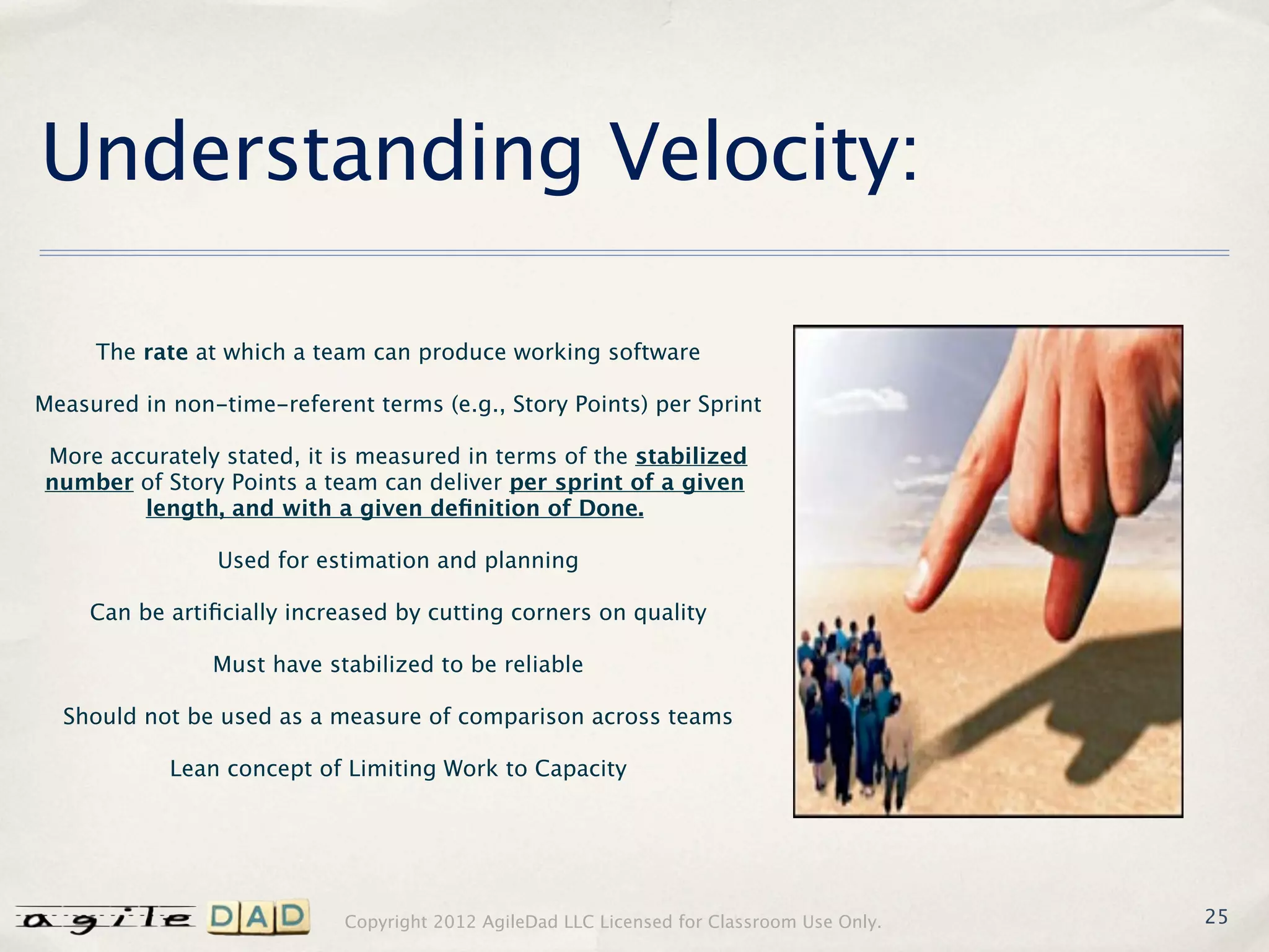 Understanding Velocity:

     The rate at which a team can produce working software

Measured in non-time-referent terms (e.g., Story Points) per Sprint

More accurately stated, it is measured in terms of the stabilized
number of Story Points a team can deliver per sprint of a given
        length, and with a given deﬁnition of Done.

                 Used for estimation and planning

     Can be artiﬁcially increased by cutting corners on quality

                Must have stabilized to be reliable

  Should not be used as a measure of comparison across teams

            Lean concept of Limiting Work to Capacity




                            Copyright 2012 AgileDad LLC Licensed for Classroom Use Only.   25
 