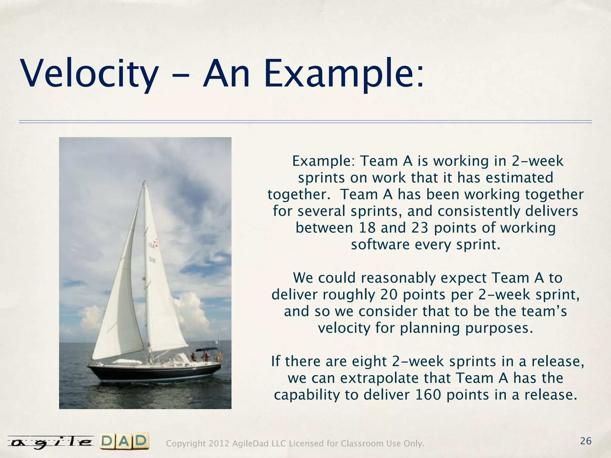 Velocity - An Example:

                                  Example: Team A is working in 2-week
                                   sprints on work that it has estimated
                              together. Team A has been working together
                               for several sprints, and consistently delivers
                                   between 18 and 23 points of working
                                           software every sprint.

                                  We could reasonably expect Team A to
                               deliver roughly 20 points per 2-week sprint,
                                and so we consider that to be the team’s
                                      velocity for planning purposes.

                               If there are eight 2-week sprints in a release,
                                   we can extrapolate that Team A has the
                                capability to deliver 160 points in a release.


       Copyright 2012 AgileDad LLC Licensed for Classroom Use Only.          26
 