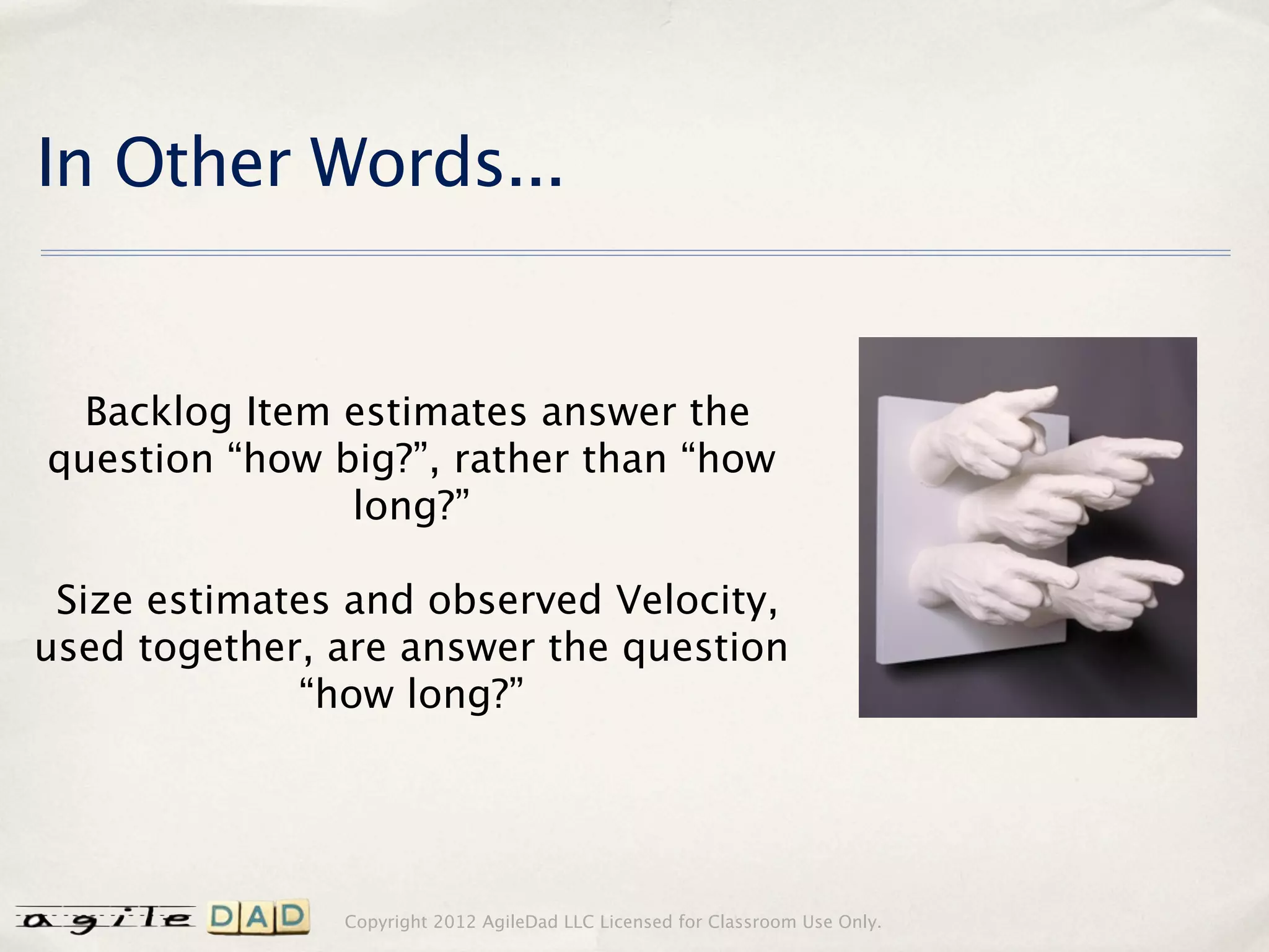 In Other Words...


  Backlog Item estimates answer the
question “how big?”, rather than “how
               long?”

 Size estimates and observed Velocity,
used together, are answer the question
             “how long?”




               Copyright 2012 AgileDad LLC Licensed for Classroom Use Only.
 