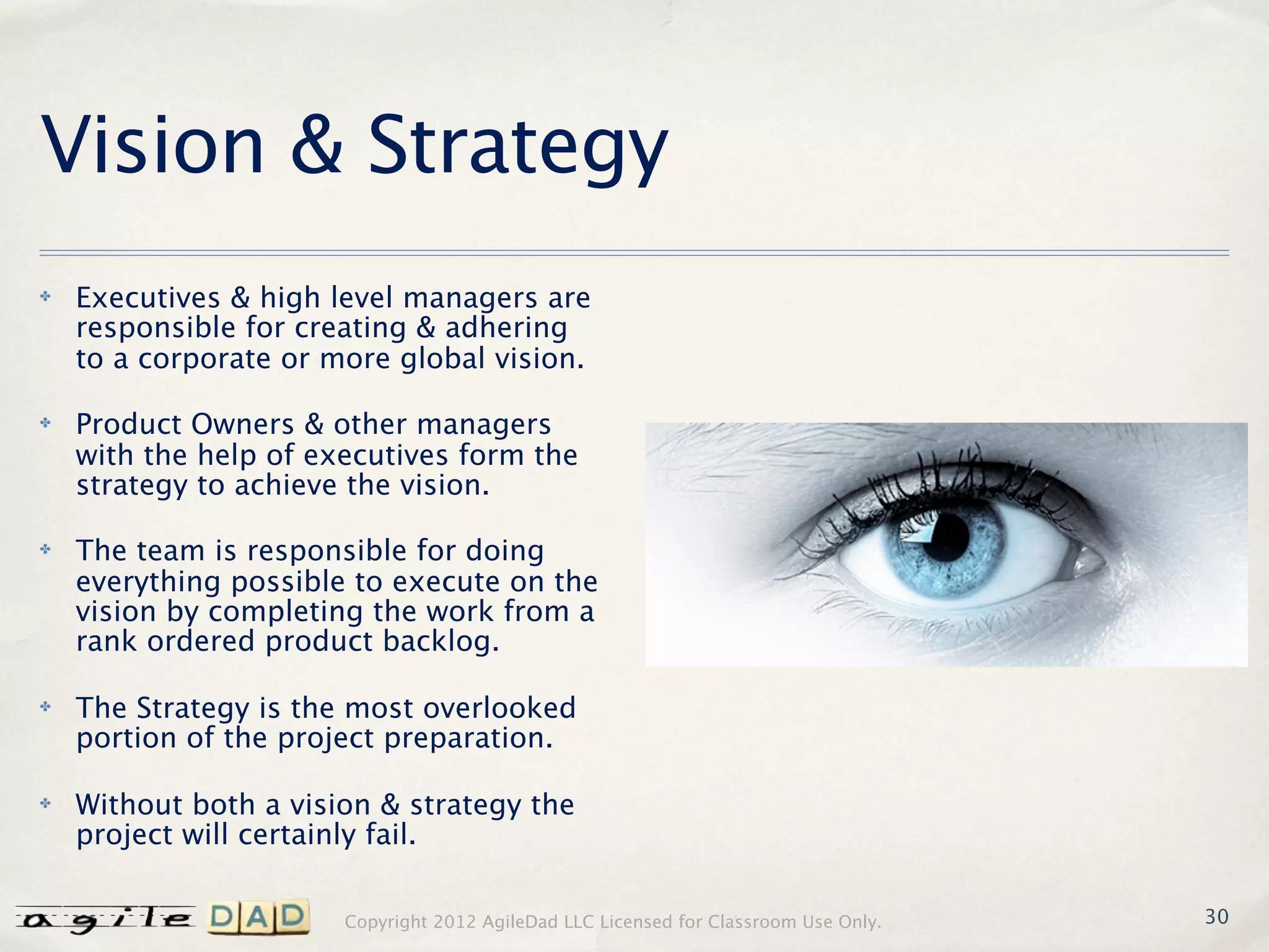Vision & Strategy
✤   Executives & high level managers are
    responsible for creating & adhering
    to a corporate or more global vision.

✤   Product Owners & other managers
    with the help of executives form the
    strategy to achieve the vision.

✤   The team is responsible for doing
    everything possible to execute on the
    vision by completing the work from a
    rank ordered product backlog.

✤   The Strategy is the most overlooked
    portion of the project preparation.

✤   Without both a vision & strategy the
    project will certainly fail.

                       Copyright 2012 AgileDad LLC Licensed for Classroom Use Only.   30
 