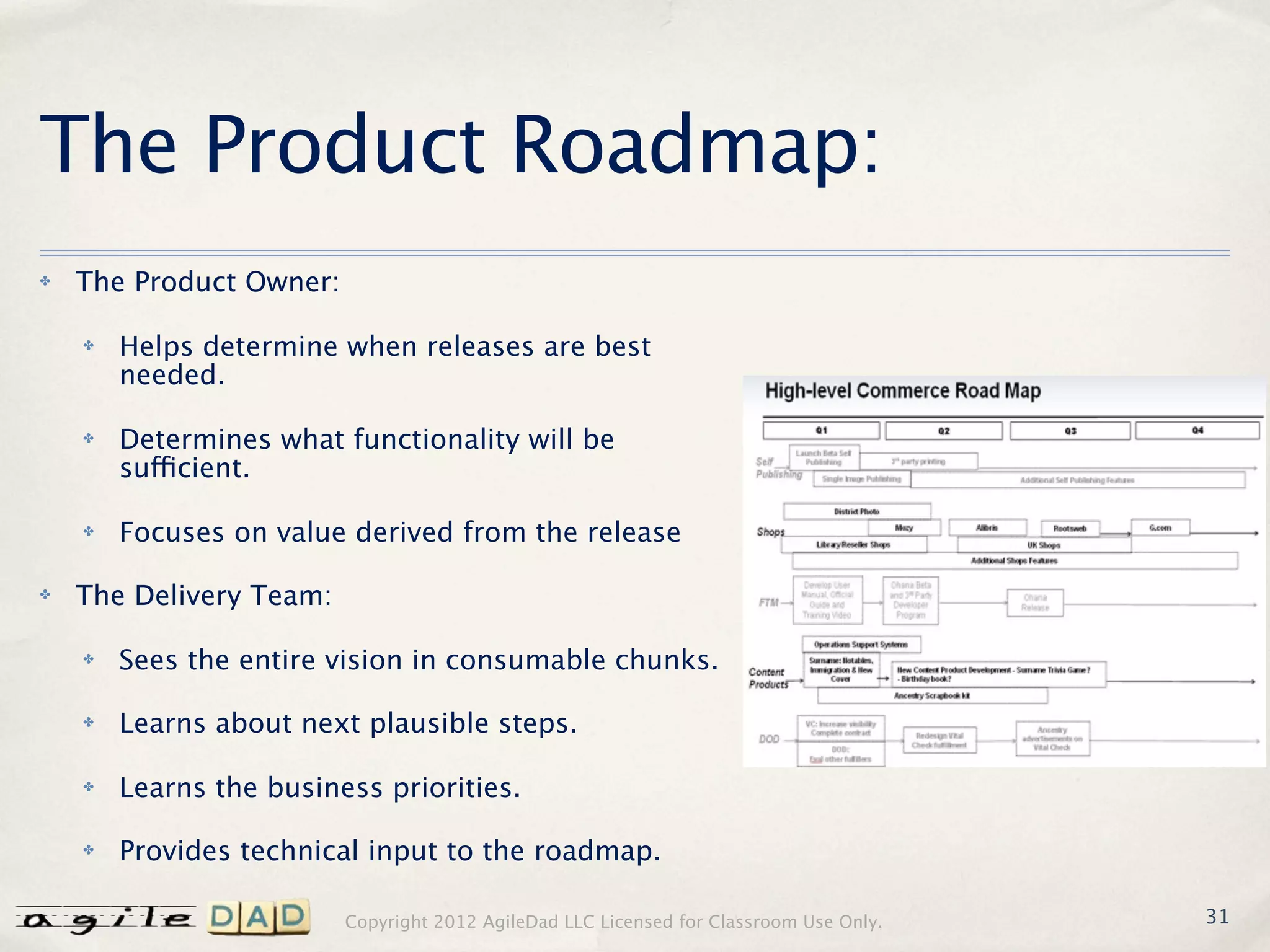 The Product Roadmap:
✤   The Product Owner:

    ✤   Helps determine when releases are best
        needed.

    ✤   Determines what functionality will be
        sufficient.

    ✤   Focuses on value derived from the release

✤   The Delivery Team:

    ✤   Sees the entire vision in consumable chunks.

    ✤   Learns about next plausible steps.

    ✤   Learns the business priorities.

    ✤   Provides technical input to the roadmap.

                         Copyright 2012 AgileDad LLC Licensed for Classroom Use Only.   31
 