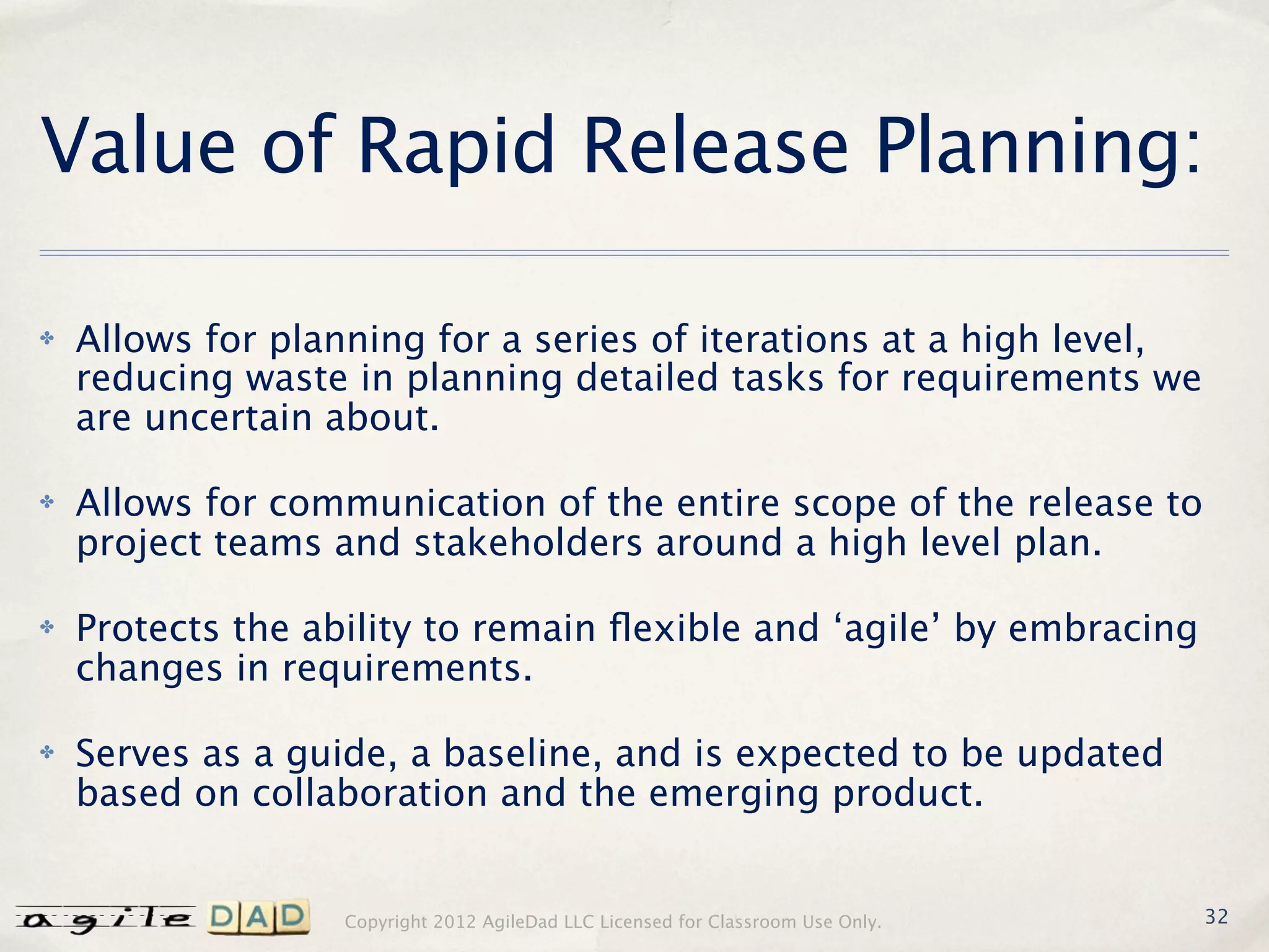 Value of Rapid Release Planning:

✤   Allows for planning for a series of iterations at a high level,
    reducing waste in planning detailed tasks for requirements we
    are uncertain about.

✤   Allows for communication of the entire scope of the release to
    project teams and stakeholders around a high level plan.

✤   Protects the ability to remain ﬂexible and ‘agile’ by embracing
    changes in requirements.

✤   Serves as a guide, a baseline, and is expected to be updated
    based on collaboration and the emerging product.


                   Copyright 2012 AgileDad LLC Licensed for Classroom Use Only.   32
 
