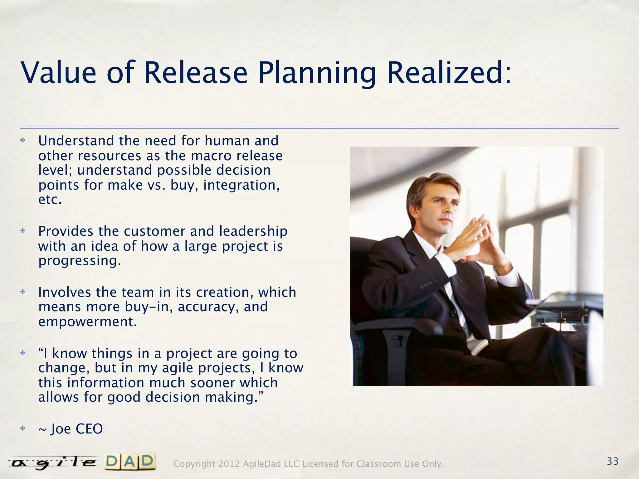 Value of Release Planning Realized:
✤   Understand the need for human and
    other resources as the macro release
    level; understand possible decision
    points for make vs. buy, integration,
    etc.

✤   Provides the customer and leadership
    with an idea of how a large project is
    progressing.

✤   Involves the team in its creation, which
    means more buy-in, accuracy, and
    empowerment.

✤   “I know things in a project are going to
    change, but in my agile projects, I know
    this information much sooner which
    allows for good decision making.”

✤   ~ Joe CEO

                        Copyright 2012 AgileDad LLC Licensed for Classroom Use Only.   33
 