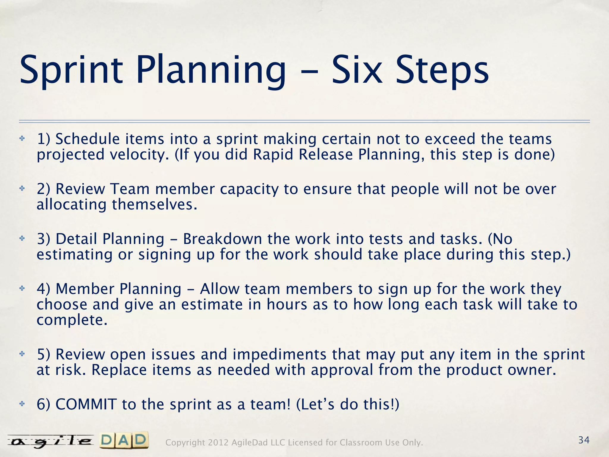 Sprint Planning - Six Steps
✤   1) Schedule items into a sprint making certain not to exceed the teams
    projected velocity. (If you did Rapid Release Planning, this step is done)

✤   2) Review Team member capacity to ensure that people will not be over
    allocating themselves.

✤   3) Detail Planning - Breakdown the work into tests and tasks. (No
    estimating or signing up for the work should take place during this step.)

✤   4) Member Planning - Allow team members to sign up for the work they
    choose and give an estimate in hours as to how long each task will take to
    complete.

✤   5) Review open issues and impediments that may put any item in the sprint
    at risk. Replace items as needed with approval from the product owner.

✤   6) COMMIT to the sprint as a team! (Let’s do this!)

                      Copyright 2012 AgileDad LLC Licensed for Classroom Use Only.   34
 