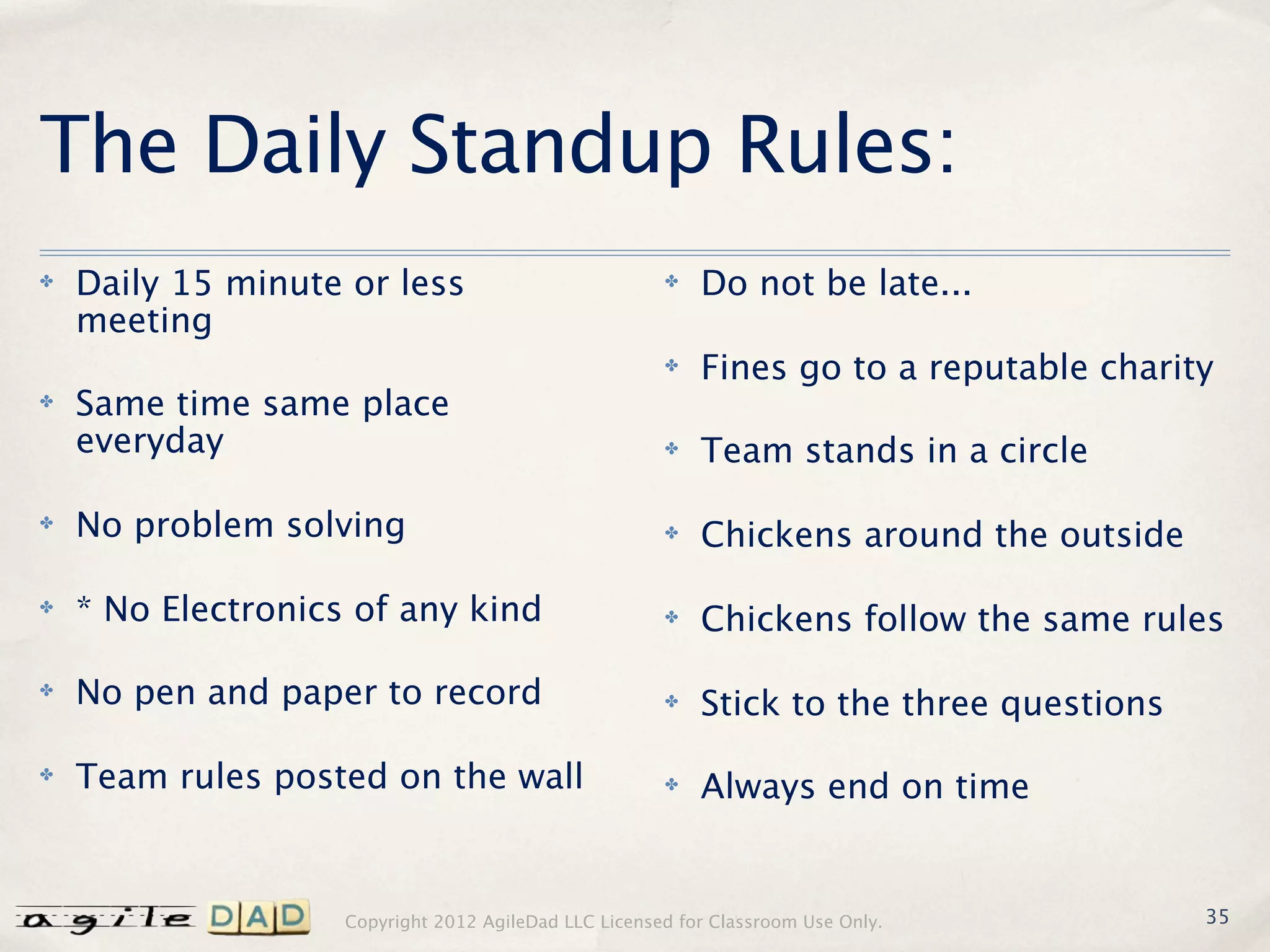 The Daily Standup Rules:
✤   Daily 15 minute or less                            ✤   Do not be late...
    meeting
                                                       ✤   Fines go to a reputable charity
✤   Same time same place
    everyday                                           ✤   Team stands in a circle
✤   No problem solving                                 ✤   Chickens around the outside
✤   * No Electronics of any kind                       ✤   Chickens follow the same rules
✤   No pen and paper to record                         ✤   Stick to the three questions
✤   Team rules posted on the wall                      ✤   Always end on time


                    Copyright 2012 AgileDad LLC Licensed for Classroom Use Only.          35
 