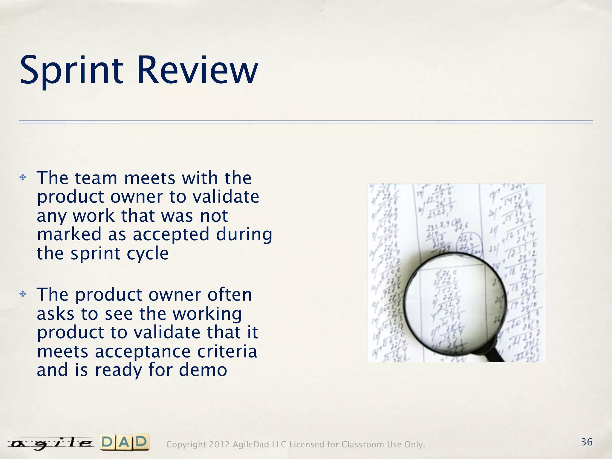 Sprint Review

✤   The team meets with the
    product owner to validate
    any work that was not
    marked as accepted during
    the sprint cycle

✤   The product owner often
    asks to see the working
    product to validate that it
    meets acceptance criteria
    and is ready for demo


                   Copyright 2012 AgileDad LLC Licensed for Classroom Use Only.   36
 