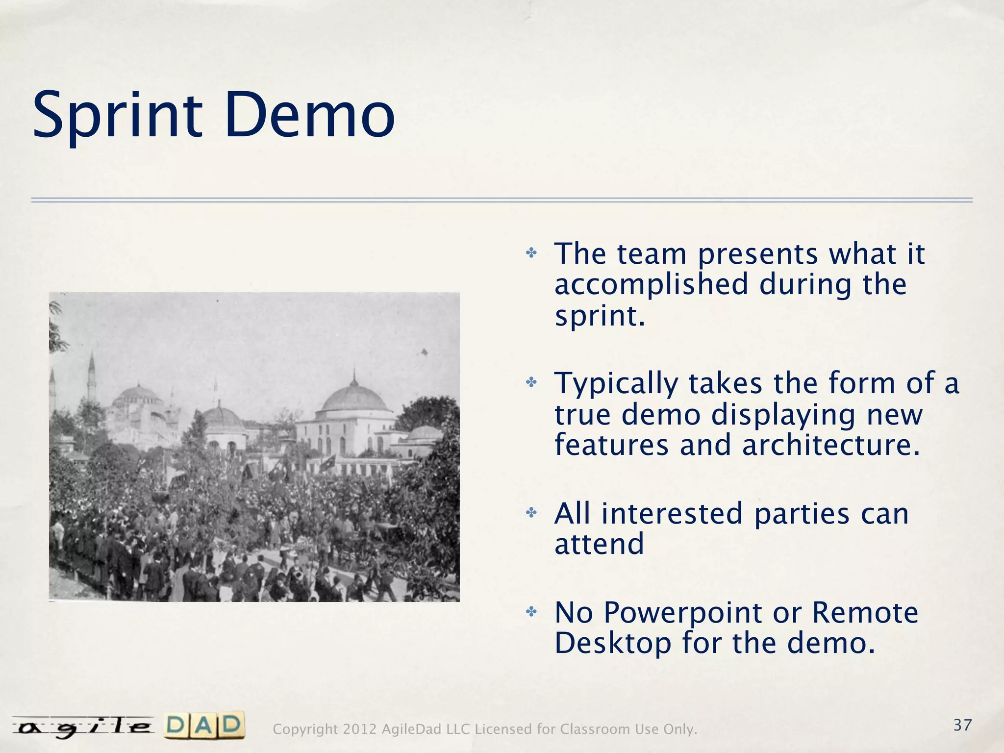 Sprint Demo
                                          ✤   The team presents what it
                                              accomplished during the
                                              sprint.

                                          ✤   Typically takes the form of a
                                              true demo displaying new
                                              features and architecture.

                                          ✤   All interested parties can
                                              attend

                                          ✤   No Powerpoint or Remote
                                              Desktop for the demo.

       Copyright 2012 AgileDad LLC Licensed for Classroom Use Only.        37
 