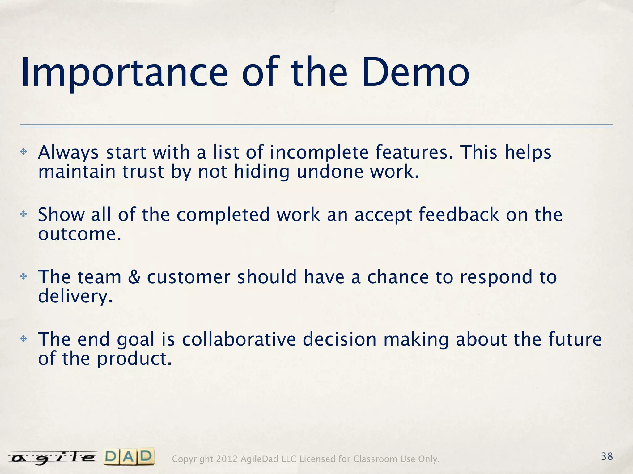 Importance of the Demo
✤   Always start with a list of incomplete features. This helps
    maintain trust by not hiding undone work.

✤   Show all of the completed work an accept feedback on the
    outcome.

✤   The team & customer should have a chance to respond to
    delivery.

✤   The end goal is collaborative decision making about the future
    of the product.




                   Copyright 2012 AgileDad LLC Licensed for Classroom Use Only.   38
 