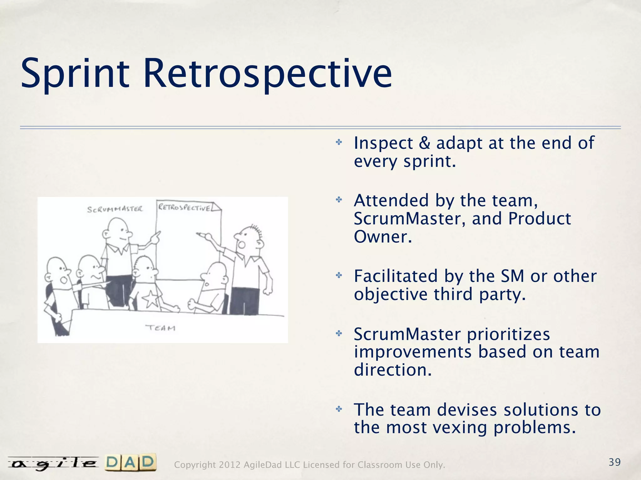 Sprint Retrospective
                                           ✤   Inspect & adapt at the end of
                                               every sprint.

                                           ✤   Attended by the team,
                                               ScrumMaster, and Product
                                               Owner.

                                           ✤   Facilitated by the SM or other
                                               objective third party.

                                           ✤   ScrumMaster prioritizes
                                               improvements based on team
                                               direction.

                                           ✤   The team devises solutions to
                                               the most vexing problems.

        Copyright 2012 AgileDad LLC Licensed for Classroom Use Only.            39
 