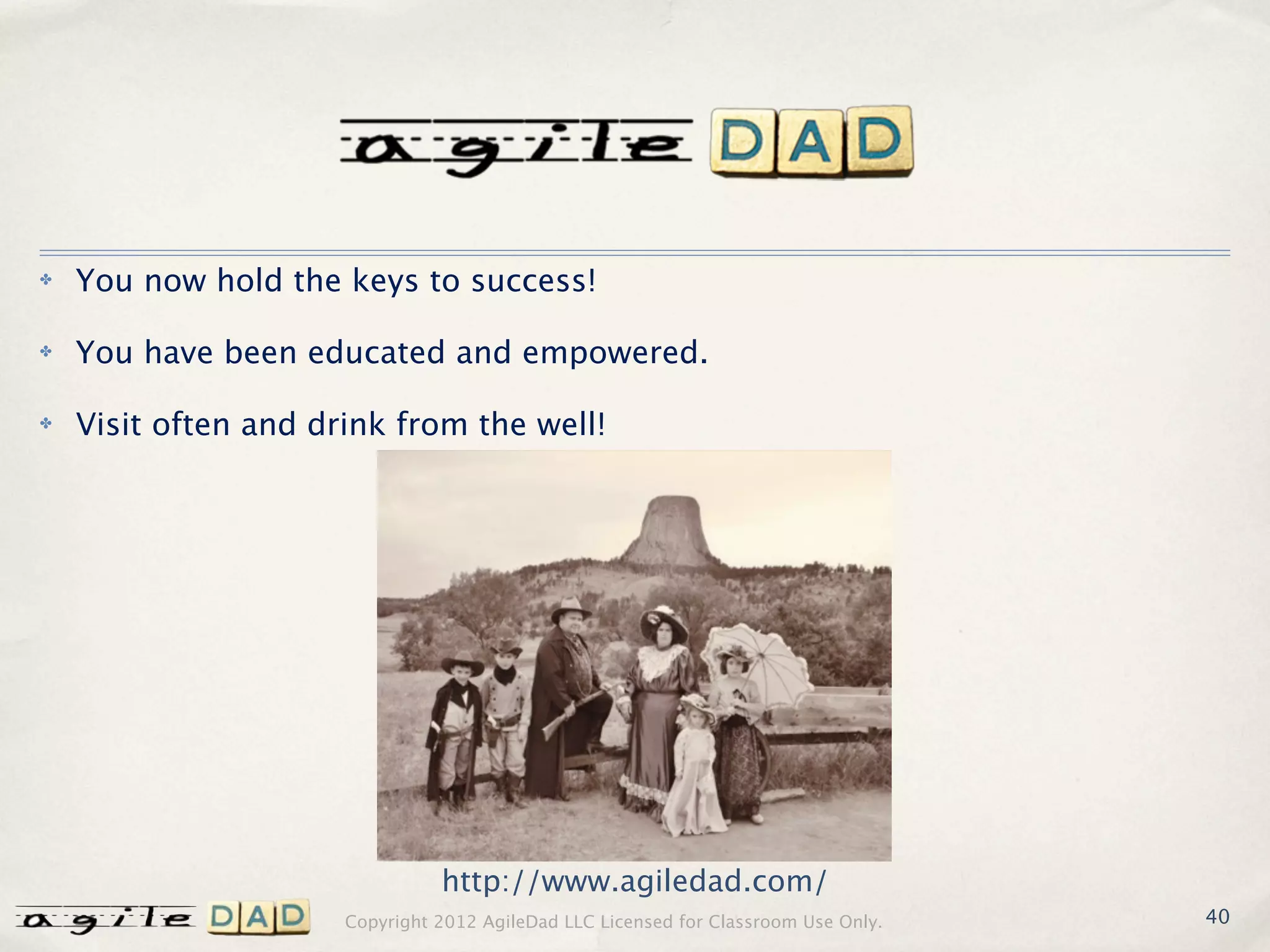 ✤   You now hold the keys to success!

✤   You have been educated and empowered.

✤   Visit often and drink from the well!




                                http://www.agiledad.com/
                      Copyright 2012 AgileDad LLC Licensed for Classroom Use Only.   40
 