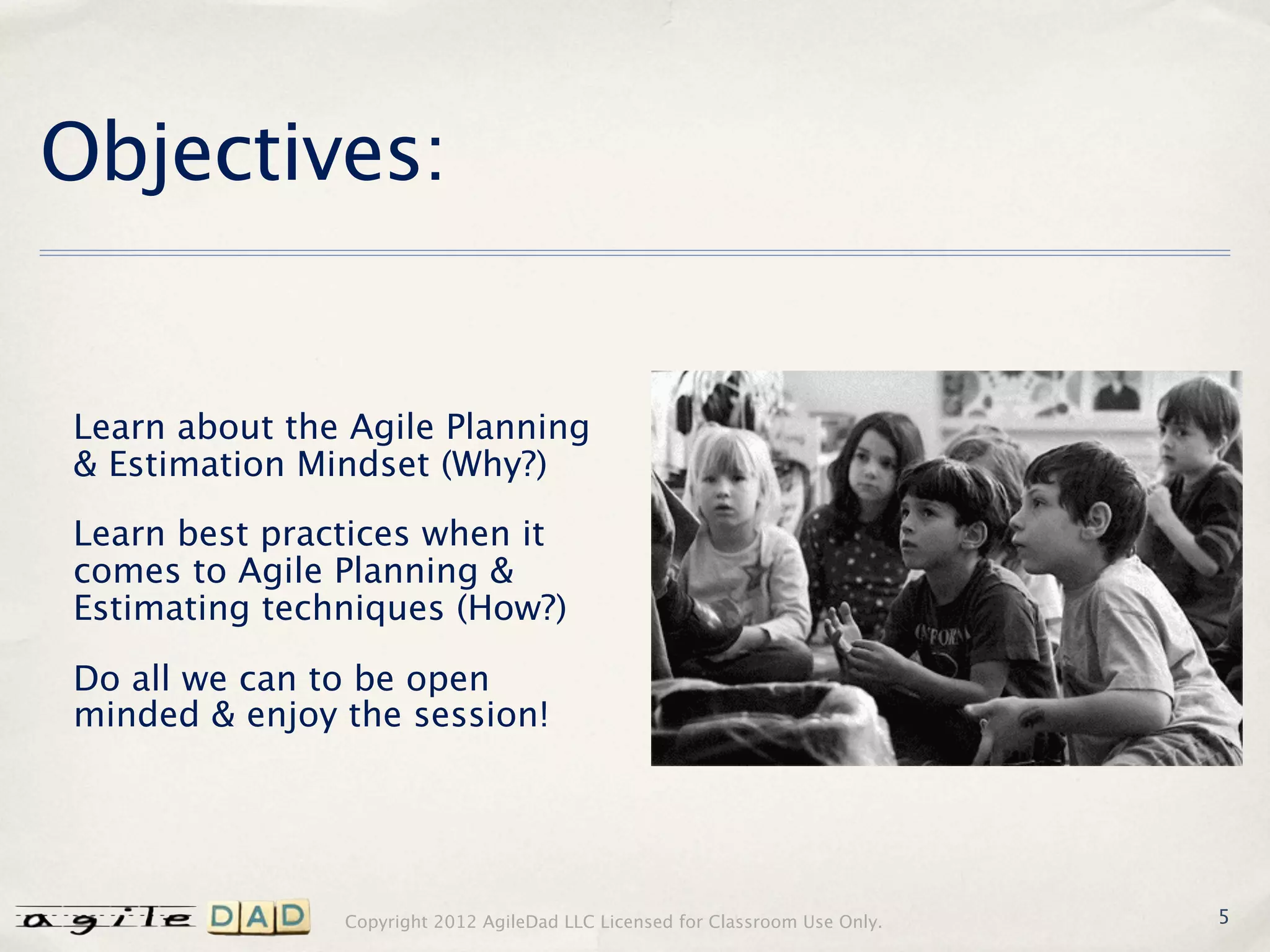 Objectives:


Learn about the Agile Planning
& Estimation Mindset (Why?)

Learn best practices when it
comes to Agile Planning &
Estimating techniques (How?)

Do all we can to be open
minded & enjoy the session!




               Copyright 2012 AgileDad LLC Licensed for Classroom Use Only.   5
 